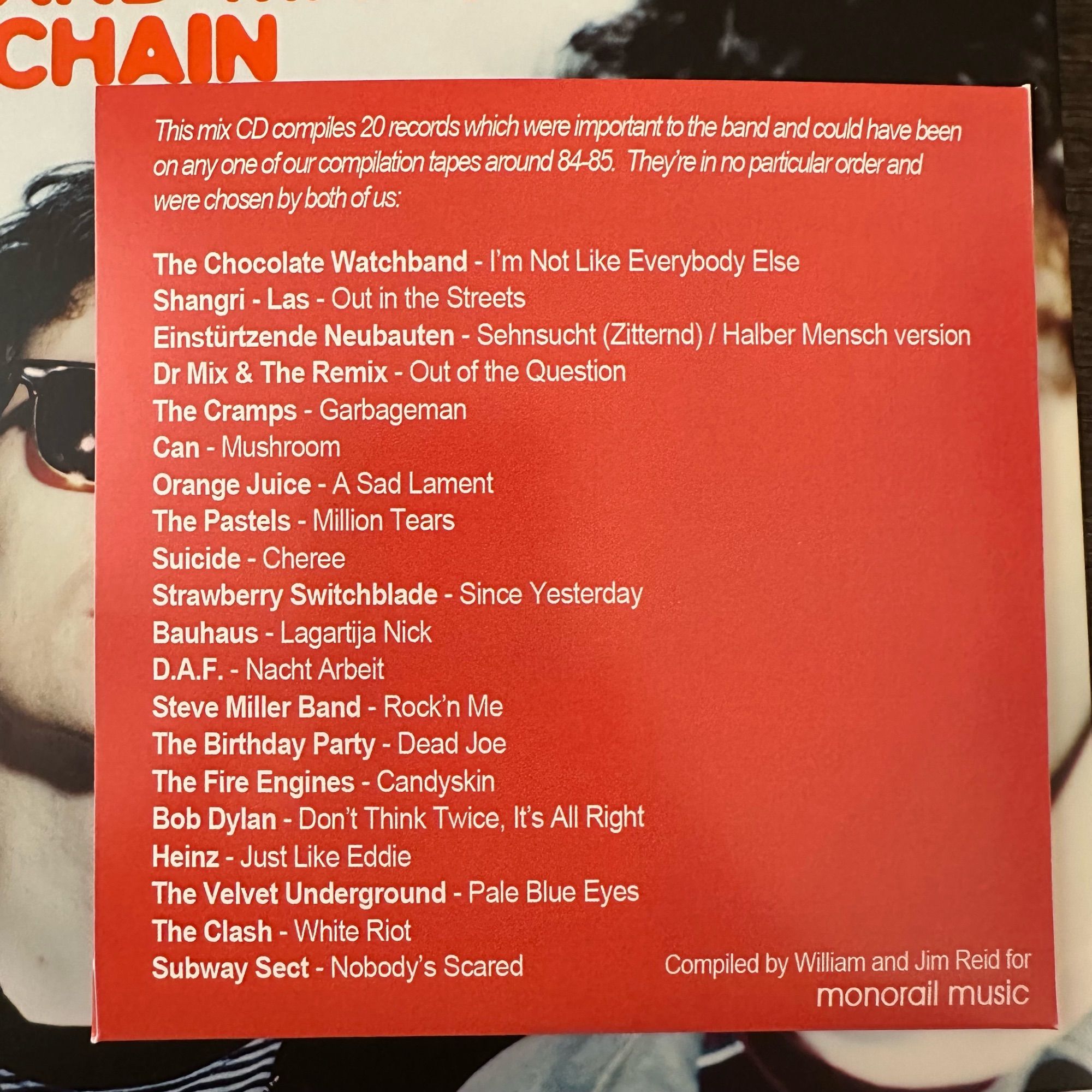 This mix CD compiles 20 records which were important to the band and could have been on any one of our compilation tapes around 84-85. Theyre in no particular order and
were chosen by both of us.
The Chocolate Watchband - I'm Not Like Everybody Else
Shangri - Las - Out in the Streets
Einstürtzende Neubauten - Sehnsucht (Zitternd) / Halber Mensch version
Dr Mix & The Remix - Out of the Question
The Cramps - Garbageman
Can - Mushroom
Orange Juice - A Sad Lament The Pastels - Million Tears
Suicide - Cheree
Strawberry Switchblade - Since Yesterday
Bauhaus - Lagartija Nick
D.A.F. - Nacht Arbeit
Steve Miller Band - Rock'n Me The Birthday Party - Dead Joe The Fire Engines - Candyskin
Bob Dylan - Don't Think Twice, It's All Right
Heinz - Just Like Eddie
The Velvet Underground - Pale Blue Eyes
The Clash - White Riot
Subway Sect - Nobody's Scared