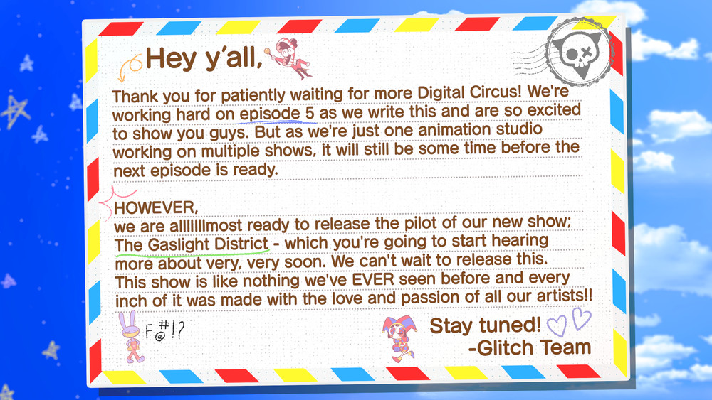 Hey y'all,

Thank you for patiently waiting for more Digital Circus! We're working hard on episode 5 as we write this and are so excited to show you guys. But as we're just one animation studio working on multiple shows, it will still be some time before the next episode is ready.

HOWEVER, we are almost ready to release the pilot of our new show; The Gaslight District - which you're going to start hearing more about very, very soon. We can't wait to release this. This show is like nothing we've EVER seen before and every inch of it was made with the love and passion of all our artists!!

Stay tuned!
-Glitch Team