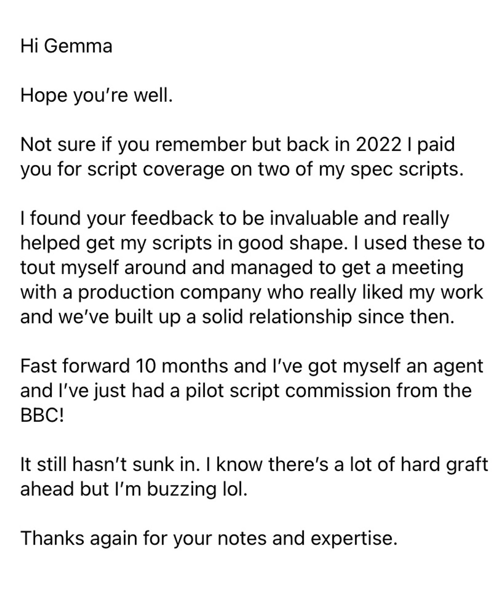 Hi Gemma
Hope you're well.
Not sure if you remember but back in 2022 | paid you for script coverage on two of my spec scripts.
I found your feedback to be invaluable and really helped get my scripts in good shape. I used these to tout myself around and managed to get a meeting with a production company who really liked my work and we've built up a solid relationship since then.
Fast forward 10 months and l've got myself an agent and I've just had a pilot script commission from the BBC!
It still hasn't sunk in. I know there's a lot of hard graft ahead but l'm buzzing lol.
Thanks again for your notes and expertise.