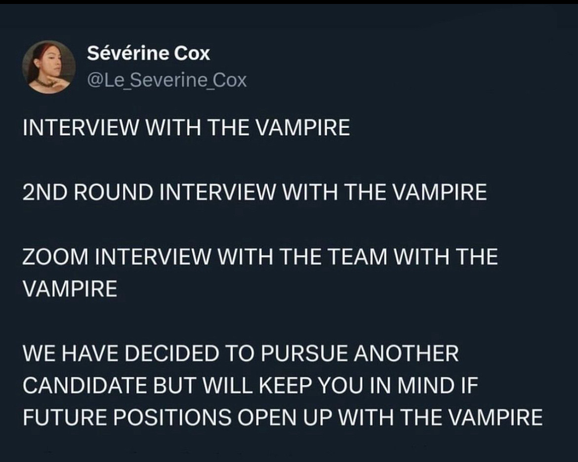 A Twitter post:

Sévérine Cox
@Le_Severine_Cox
INTERVIEW WITH THE VAMPIRE
2ND ROUND INTERVIEW WITH THE VAMPIRE
ZOOM INTERVIEW WITH THE TEAM WITH THE VAMPIRE
WE HAVE DECIDED TO PURSUE ANOTHER CANDIDATE BUT WILL KEEP YOU IN MIND IF FUTURE POSITIONS OPEN UP WITH THE VAMPIRE