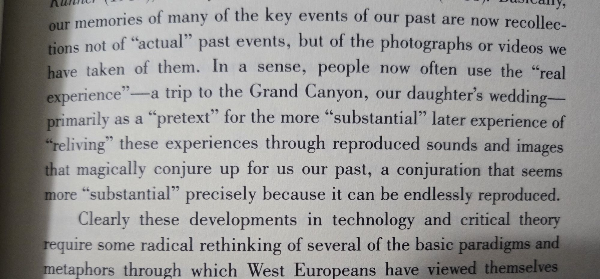 In a sense, people now often use the "real experience'-a trip trip to to the Grand Canyon, our daughter's wedding primarily as a pretext" for the more "substantial" later experience of "reliving" these experiences through reproduced sounds and images that magically conjure up for us our past, a conjuration that seems more "substantial" precisely because it can be endlessly reproduced.
-Larry McCaffery, forward to Storming the Reality Studio