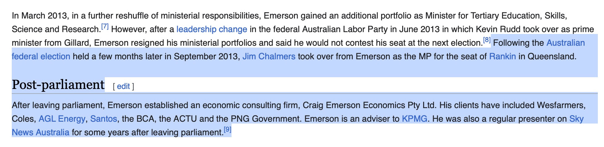 In March 2013, in a further reshuffle of ministerial responsibilities, Emerson gained an additional portfolio as Minister for Tertiary Education, Skills, Science and Research.' However, after a leadership change in the federal Australian Labor Party in June 2013 in which Kevin Rudd took over as prime minister from Gillard, Emerson resigned his ministerial portfolios and said he would not contest his seat at the next election. 81 Following the Australian federal election held a few months later in September 2013, Jim Chalmers took over from Emerson as the MP for the seat of Rankin in Queensland.

Post-parliament [edit ] After leaving parliament, Emerson established an economic consulting firm, Craig Emerson Economics Pty Ltd. His clients have included Wesfarmers, Coles, AGL Energy, Santos, the BCA, the ACTU and the PNG Government. Emerson is an adviser to KPMG. He was also a regular presenter on Sky News Australia for some years after leaving parliament.