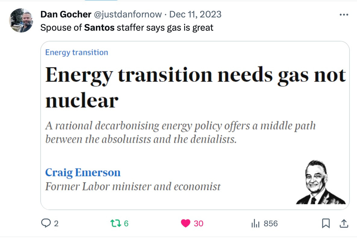 Dan Gocher @justdanfornow • Dec 11, 2023 Spouse of Santos staffer says gas is great Energy transition Energy transition needs gas not nuclear A rational decarbonising energy policy offers a middle path between the absolutists and the denialists. Craig Emerson Former Labor minister and economist