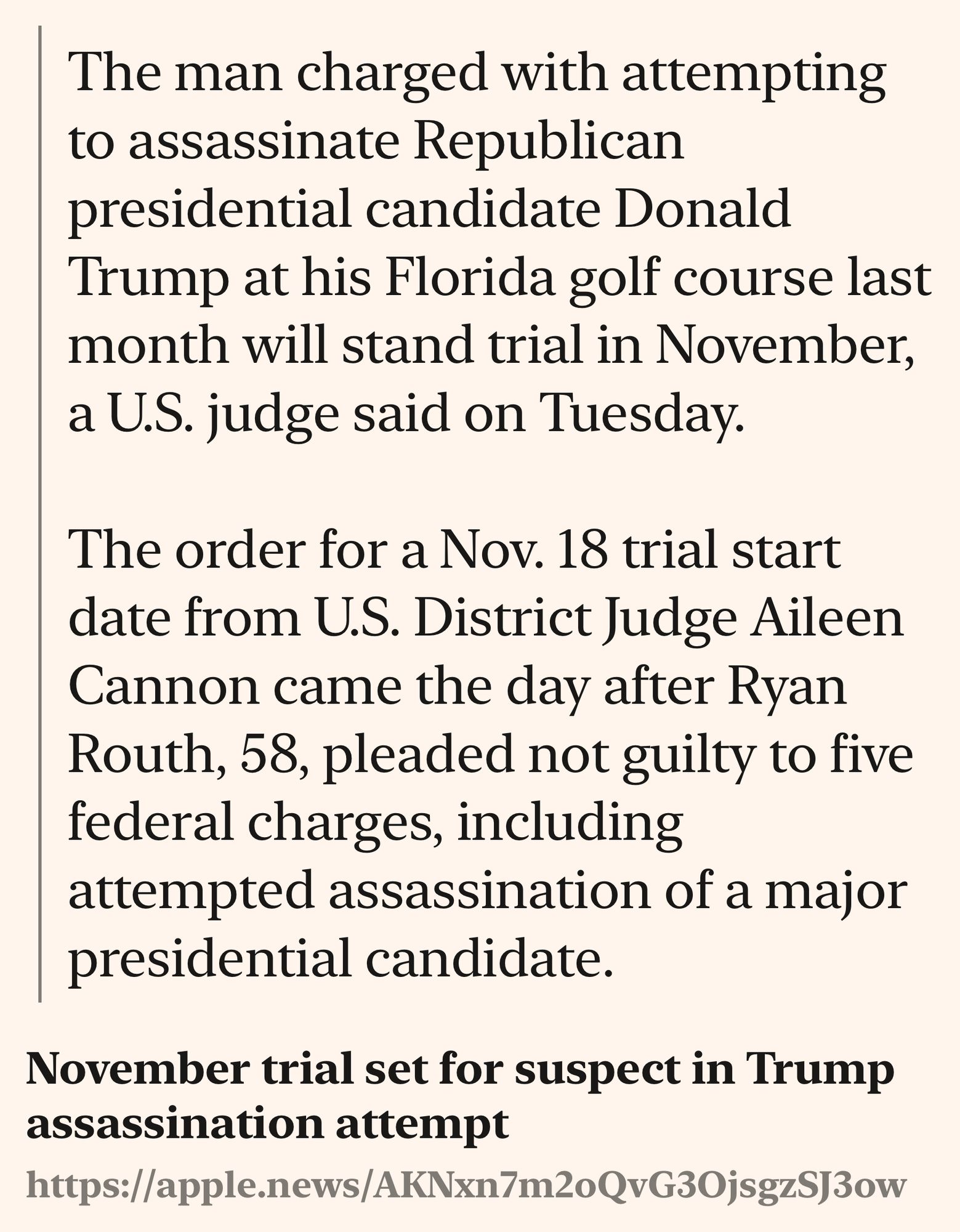 A text shot containing the following information:
Title: November trial set for suspect in Trump assassination attempt
Source: https://apple.news/AKNxn7m2oQvG3OjsgzSJ3ow
Highlight: The man charged with attempting to assassinate Republican presidential candidate Donald Trump at his Florida golf course last month will stand trial in November, a U.S. judge said on Tuesday.

The order for a Nov. 18 trial start date from U.S. District Judge Aileen Cannon came the day after Ryan Routh, 58, pleaded not guilty to five federal charges, including attempted assassination of a major presidential candidate.