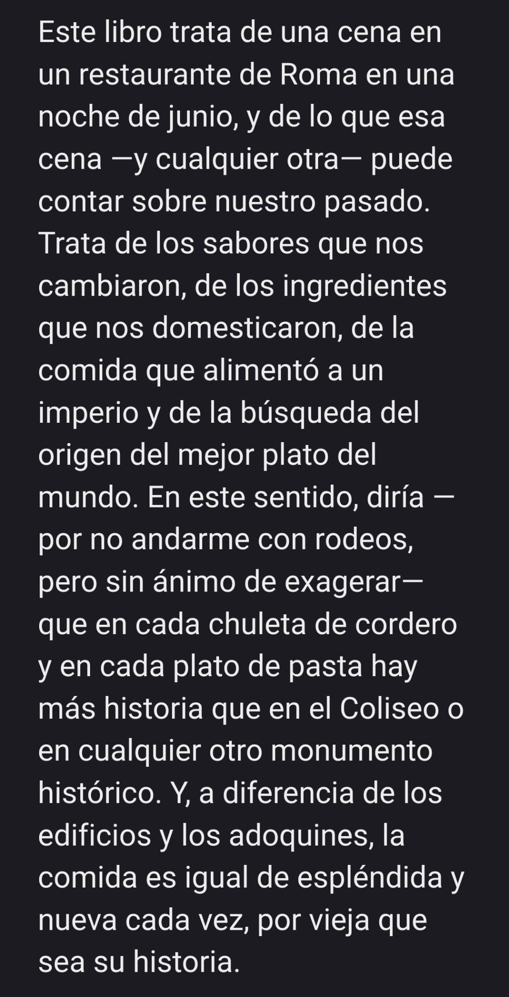 Extracto del artículo enlazado:

«Este libro trata de una cena en un restaurante de Roma en una noche de junio, y de lo que esa cena —y cualquier otra— puede contar sobre nuestro pasado. Trata de los sabores que nos cambiaron, de los ingredientes que nos domesticaron, de la comida que alimentó a un imperio y de la búsqueda del origen del mejor plato del mundo. En este sentido, diría —por no andarme con rodeos, pero sin ánimo de exagerar— que en cada chuleta de cordero y en cada plato de pasta hay más historia que en el Coliseo o en cualquier otro monumento histórico. Y, a diferencia de los edificios y los adoquines, la comida es igual de espléndida y nueva cada vez, por vieja que sea su historia.»