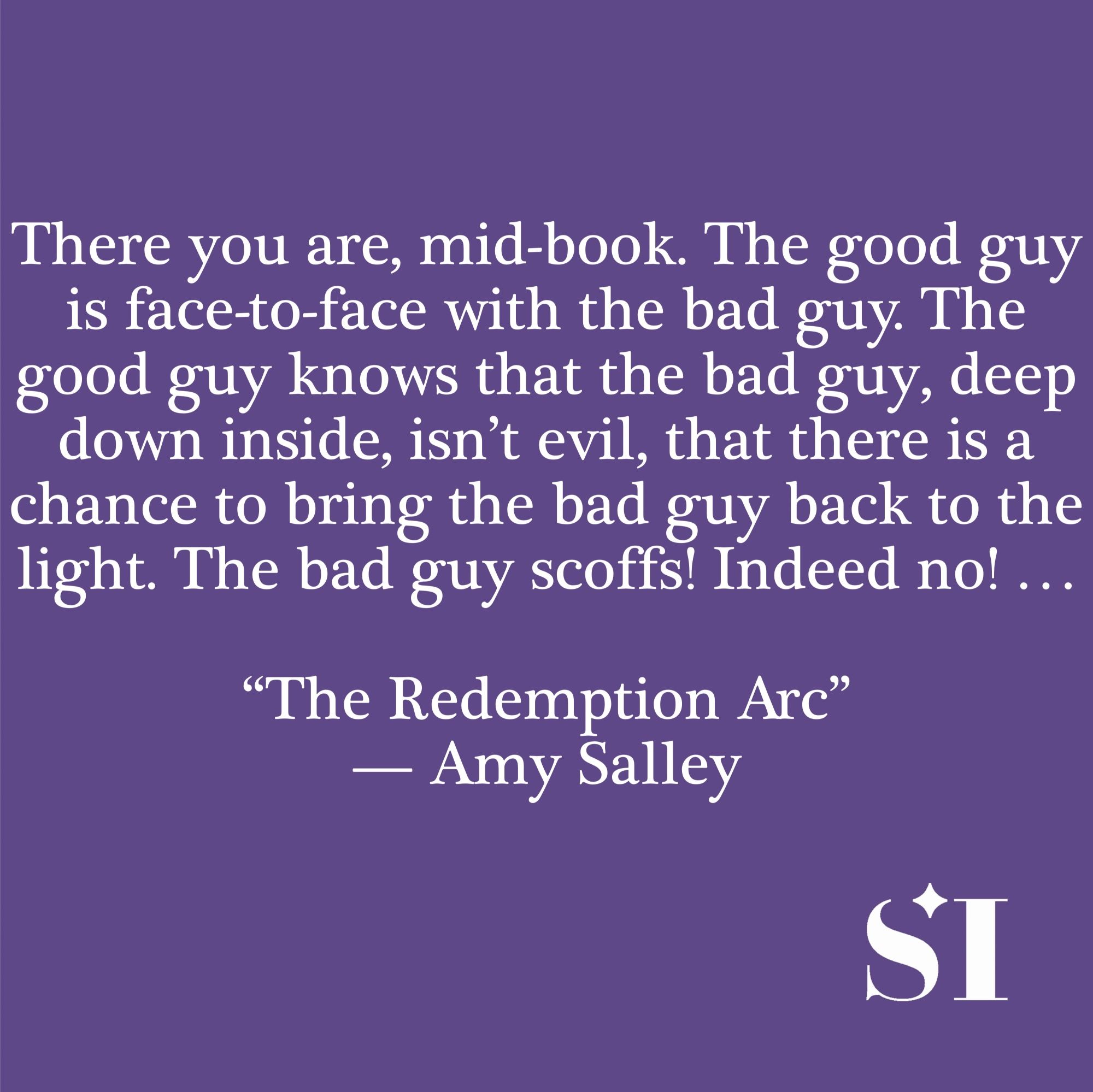 Purple background, white text, which says There you are, mid-book. The good guy is face-to-face with the bad guy. The good guy knows that the bad guy, deep down inside, isn't evil, that there is a chance to bring the bad guy back to the light. The bad guy scoffs! Indeed no! ... "The Redemption Arc" -- Amy Salley