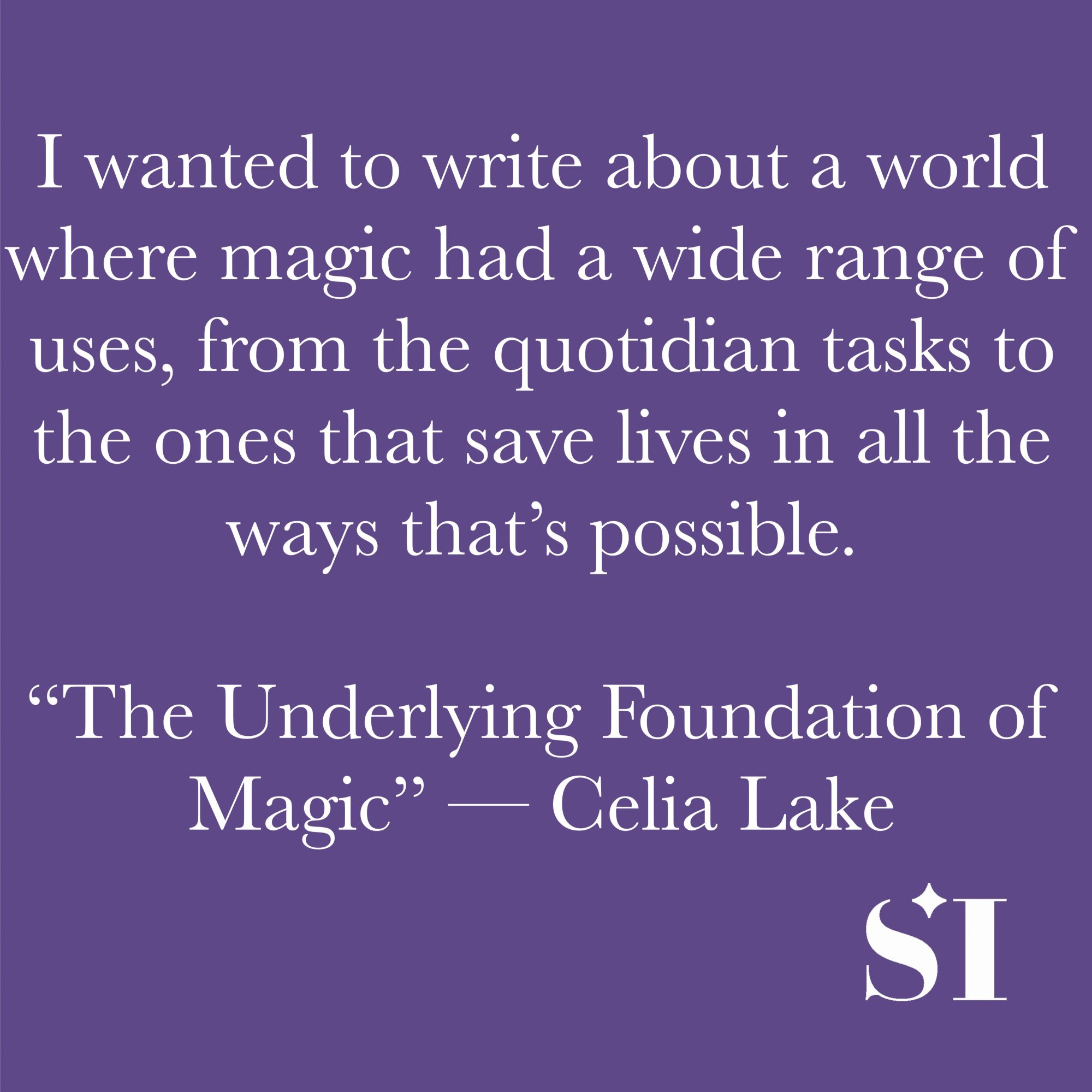 Purple background, white text. I wanted to write about a world where magic had a wide range of uses, from the quotidian tasks to the ones that save lives in all the ways that's possible. "The Underlying Foundation of Magic" -- Celia Lake