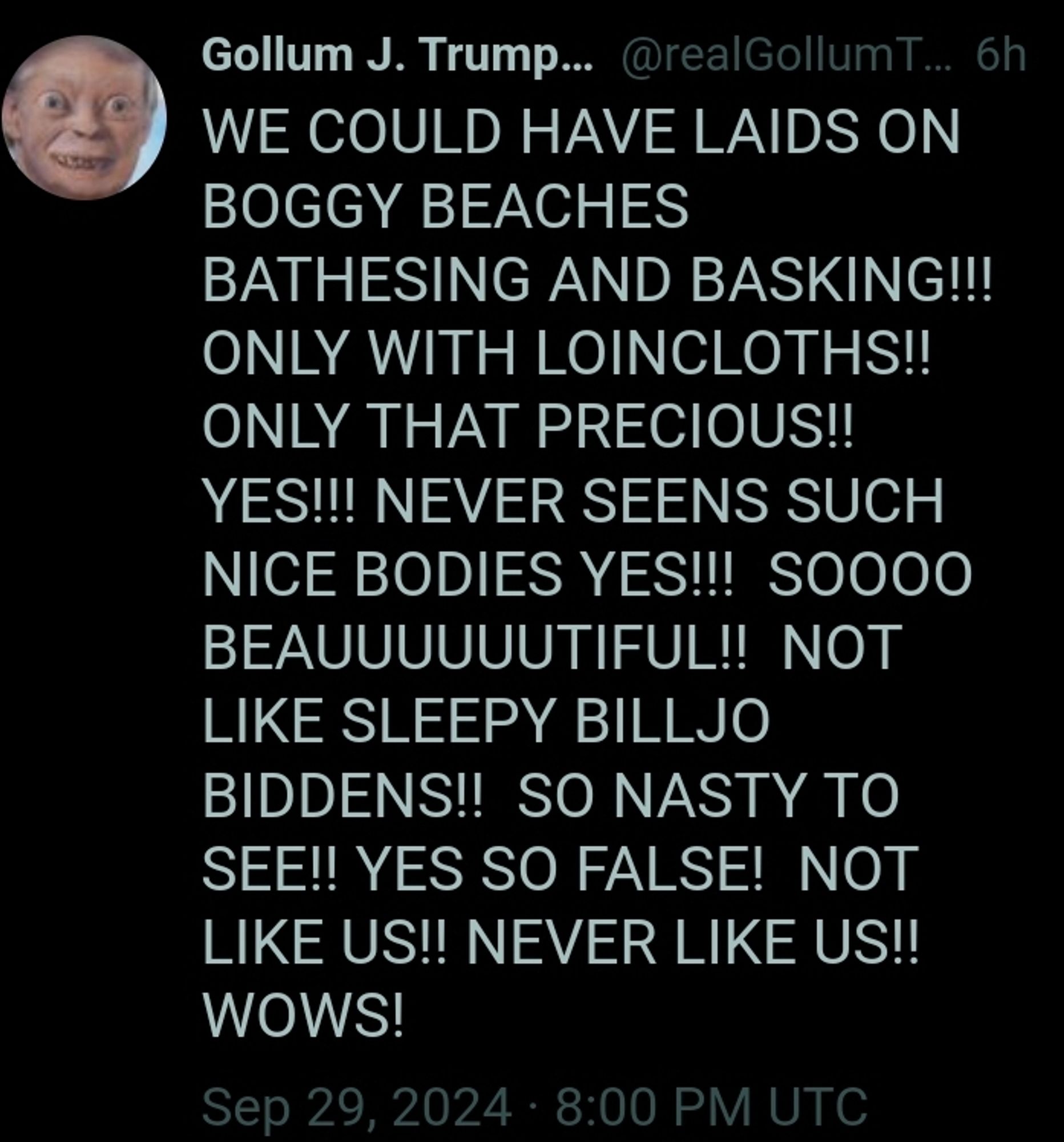 Tweet from Gollum J. Trump... @realGollumT... 6h

WE COULD HAVE LAIDS ON BOGGY BEACHES BATHESING AND BASKING!!! ONLY WITH LOINCLOTHS!! ONLY THAT PRECIOUS!! YES!!! NEVER SEENS SUCH NICE BODIES YES!!! SO000 BEAUUUUUUTIFUL!! NOT LIKE SLEEPY BILLJO BIDDENS!! SO NASTY TO SEE!! YES SO FALSE! NOT LIKE US!! NEVER LIKE US!! WOWS!

Sep 29, 2024 8:00 PM UTC