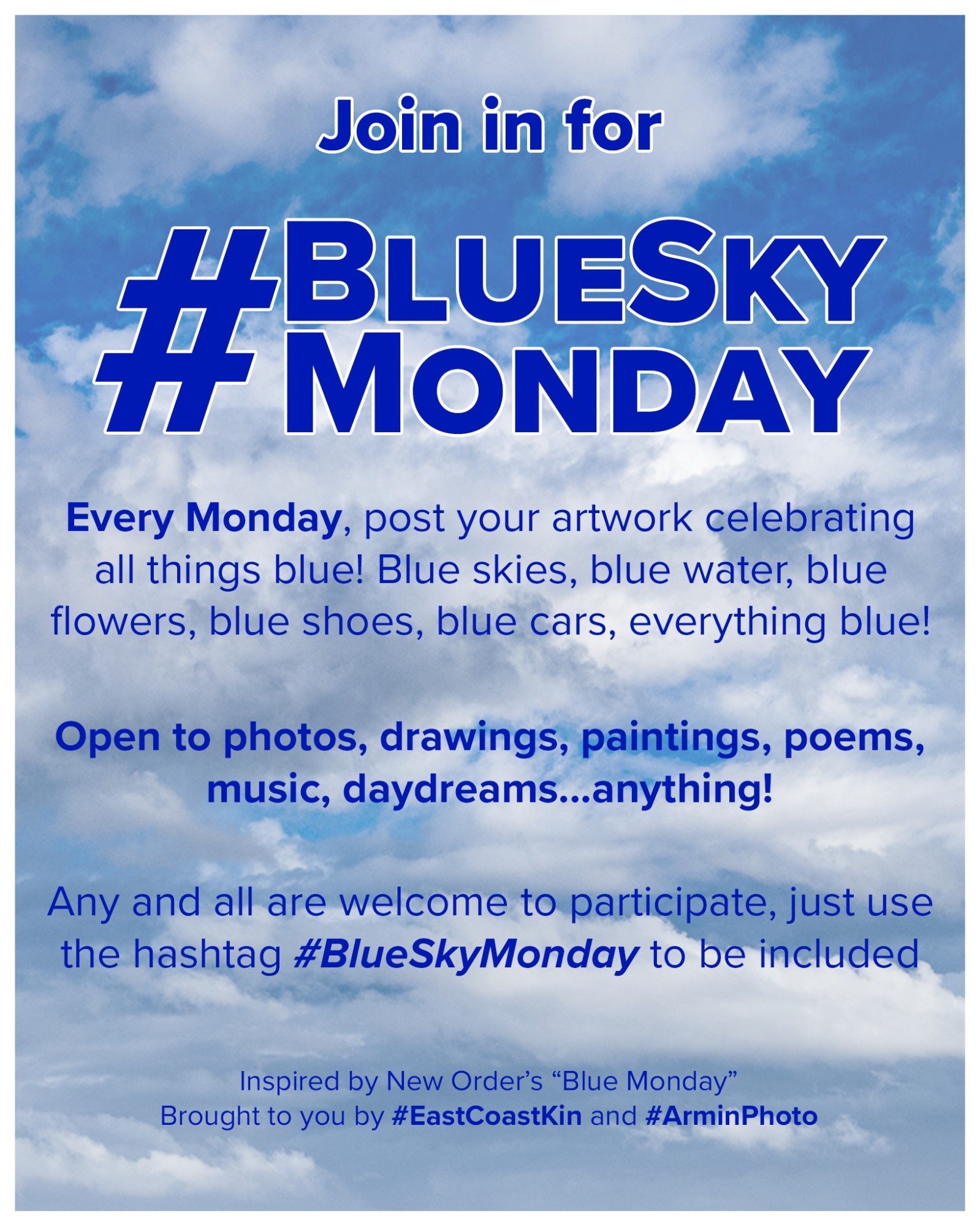 A blue sky with fluffy clouds. With the following wording:

Join in for
#BlueSkyMonday

Every Monday, post your artwork celebrating all things blue !
Blue skies, blue water, blue flowers, blue shoes, blue cars, everything blue !
Open to photos, drawings, paintings, poems, music, daydreams...anything!
Any and all are welcome to participate, just use the hashtag #BlueSkyMonday to be included

Inspired by New Order's "Blue Monday" Brought to you by #EastCoastKin and #ArminPhoto