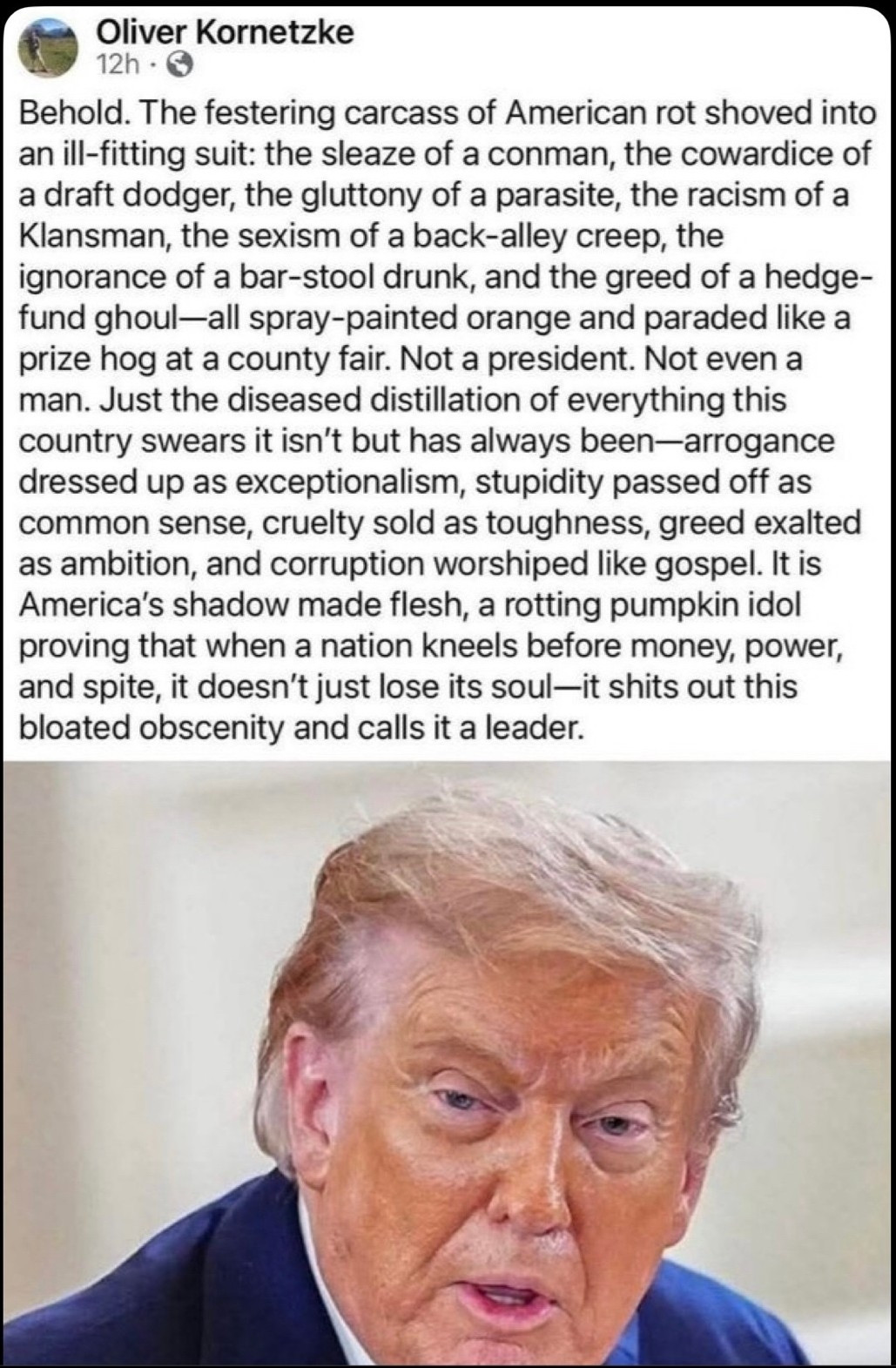 Oliver Kornetzke

Behold. The festering carcass of American rot shoved into an ill-fitting suit: the sleaze of a conman, the cowardice of a draft dodger, the gluttony of a parasite, the racism of a Klansman, the sexism of a back-alley creep, the ignorance of a bar-stool drunk, and the greed of a hedge-fund ghoul-all spray-painted orange and paraded like a prize hog at a county fair. Not a president. Not even a man. Just the diseased distillation of everything this country swears it isn't but has always been-arrogance dressed up as exceptionalism, stupidity passed off as common sense, cruelty sold as toughness, greed exalted as ambition, and corruption worshiped like gospel. It is America's shadow made flesh, a rotting pumpkin idol proving that when a nation kneels before money, power, and spite, it doesn't just lose its soul-it shits out this bloated obscenity and calls it a leader.
[Photo of D J Trump]