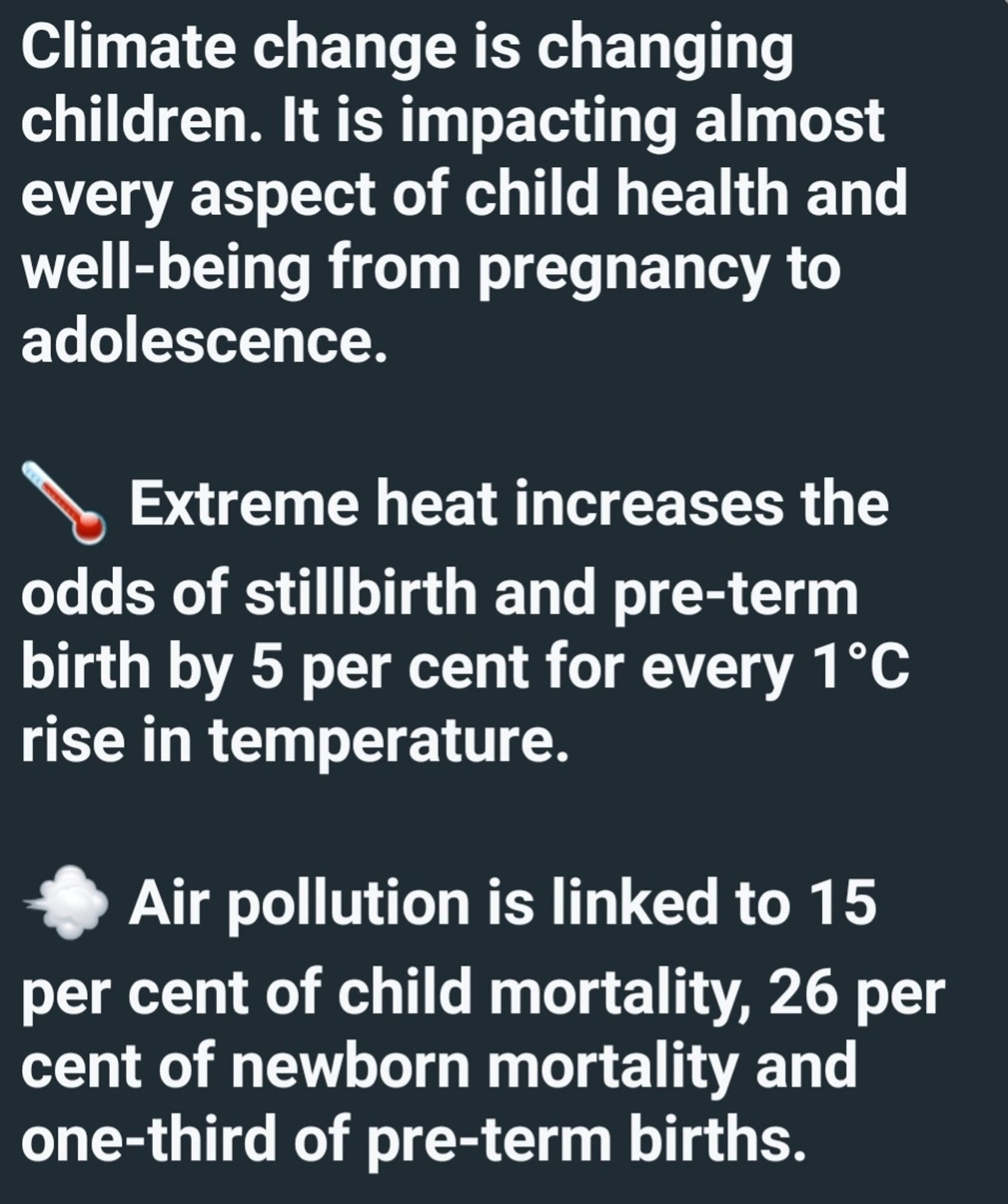 Climate change is changing children. It is impacting almost every aspect of child health and well-being from pregnancy to adolescence.  

🌡️ Extreme heat increases the odds of stillbirth and pre-term birth by 5 per cent for every 1°C rise in temperature. 

💨 Air pollution is linked to 15 per cent of child mortality, 26 per cent of newborn mortality and one-third of pre-term births.