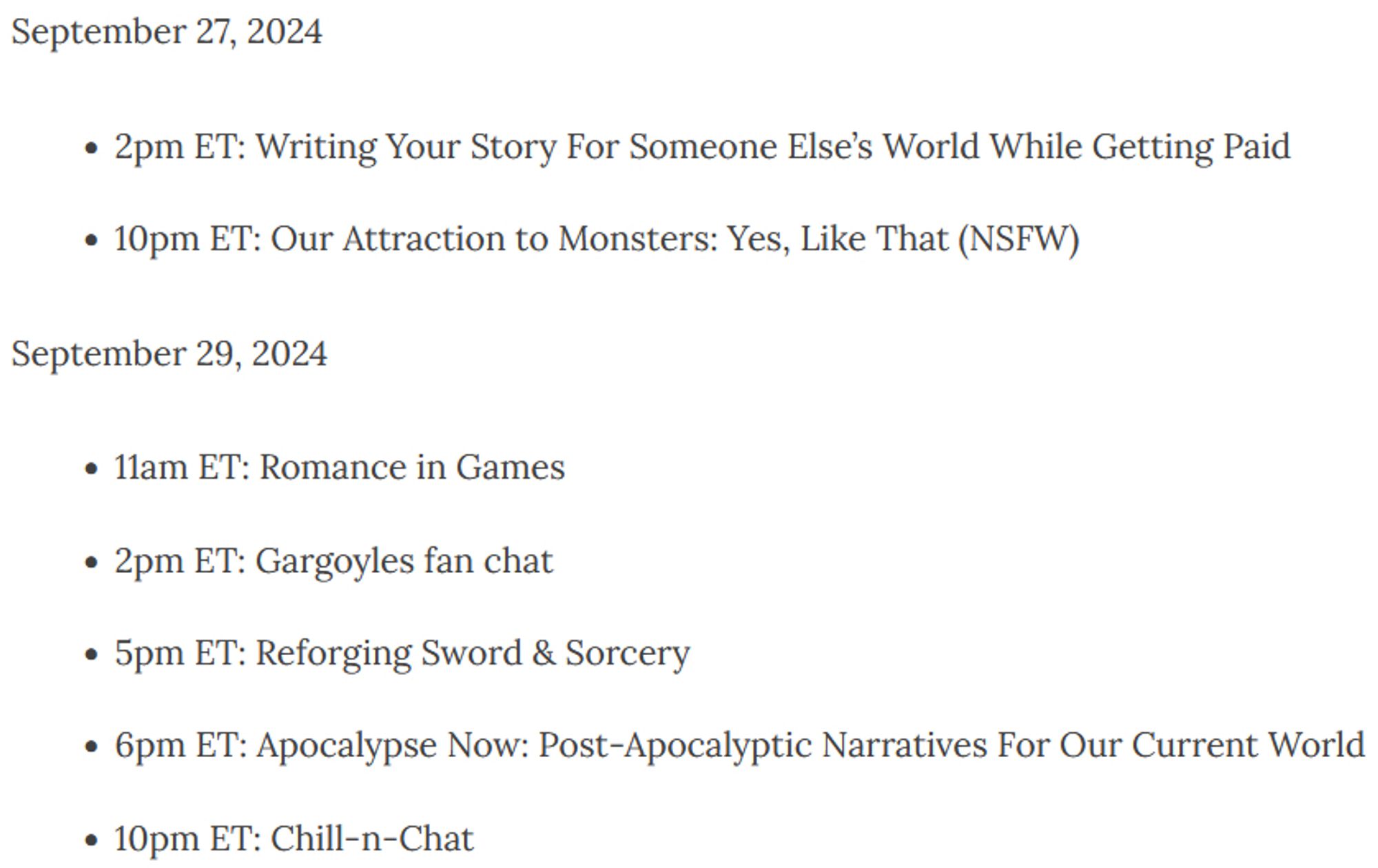 September 27, 2024
- 2pm ET: Writing Your Story For Someone Else’s World While Getting Paid
- 10pm ET: Our Attraction to Monsters: Yes, Like That (NSFW)
September 29, 2024
- 11am ET: Romance in Games
- 2pm ET: Gargoyles fan chat
- 5pm ET: Reforging Sword & Sorcery
- 6pm ET: Apocalypse Now: Post-Apocalyptic Narratives For Our Current World
- 10pm ET: Chill-n-Chat