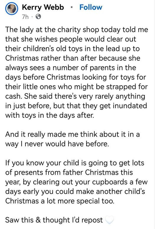 The lady at the charity shop today told me that she wishes people would clear out their children's old toys in the lead up to Christmas rather than after because she always sees a number of parents in the days before Christmas looking for toys for their little ones who might be strapped for cash. She said there's very rarely anything in just before, but that they get inundated with toys in the days after. 
And it really made me think about it in a way I never would have before. 
If you know your child is going to get lots of presents from father Christmas this year, by clearing out your cupboards a few days early you could make another child's Christmas a lot more special too. 
Saw this & thought I'd repost