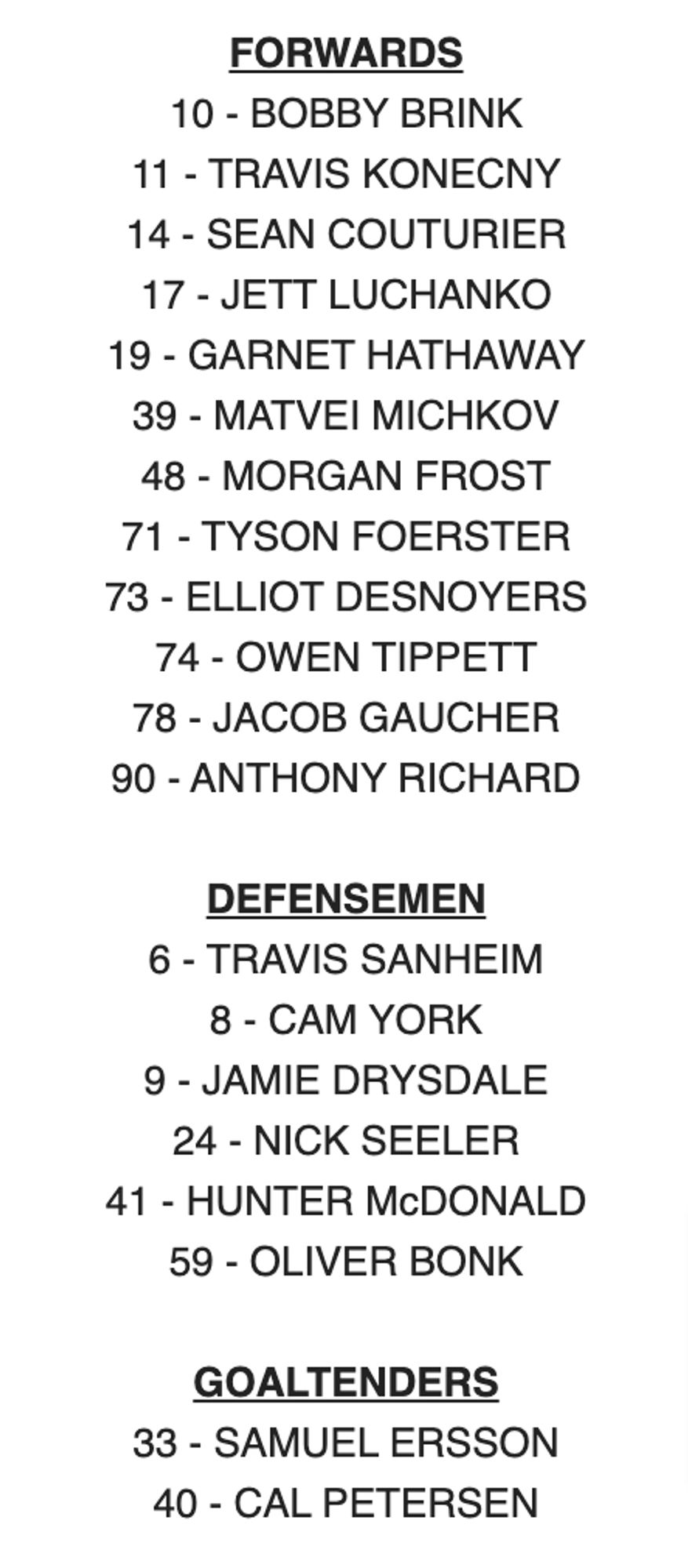 FORWARDS

10 - BOBBY BRINK

11 - TRAVIS KONECNY

14 - SEAN COUTURIER

17 - JETT LUCHANKO

19 - GARNET HATHAWAY

39 - MATVEI MICHKOV

48 - MORGAN FROST

71 - TYSON FOERSTER

73 - ELLIOT DESNOYERS

74 - OWEN TIPPETT

78 - JACOB GAUCHER

90 - ANTHONY RICHARD

 

DEFENSEMEN

6 - TRAVIS SANHEIM

8 - CAM YORK

9 - JAMIE DRYSDALE

24 - NICK SEELER

41 - HUNTER McDONALD

59 - OLIVER BONK

 

GOALTENDERS

33 - SAMUEL ERSSON

40 - CAL PETERSEN