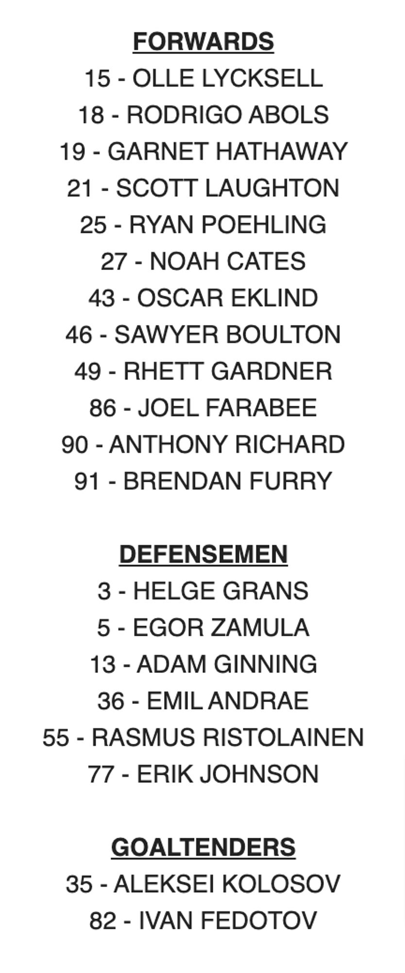 FORWARDS

15 - OLLE LYCKSELL

18 - RODRIGO ABOLS

19 - GARNET HATHAWAY

21 - SCOTT LAUGHTON

25 - RYAN POEHLING

27 - NOAH CATES

43 - OSCAR EKLIND

46 - SAWYER BOULTON

49 - RHETT GARDNER

86 - JOEL FARABEE

90 - ANTHONY RICHARD

91 - BRENDAN FURRY

 

DEFENSEMEN

3 - HELGE GRANS

5 - EGOR ZAMULA

13 - ADAM GINNING

36 - EMIL ANDRAE

55 - RASMUS RISTOLAINEN

77 - ERIK JOHNSON

 

GOALTENDERS

35 - ALEKSEI KOLOSOV

82 - IVAN FEDOTOV