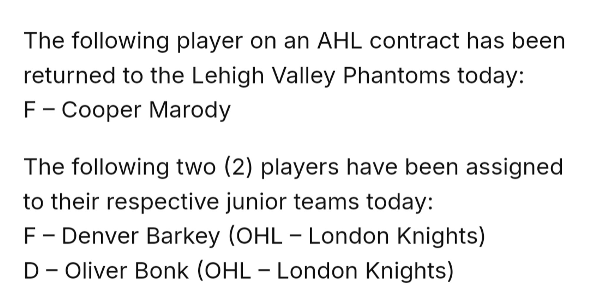 The following player on an AHL contract has been returned to the Lehigh Valley Phantoms today:
F – Cooper Marody

The following two (2) players have been assigned to their respective junior teams today:
F – Denver Barkey (OHL – London Knights)
D – Oliver Bonk (OHL – London Knights)