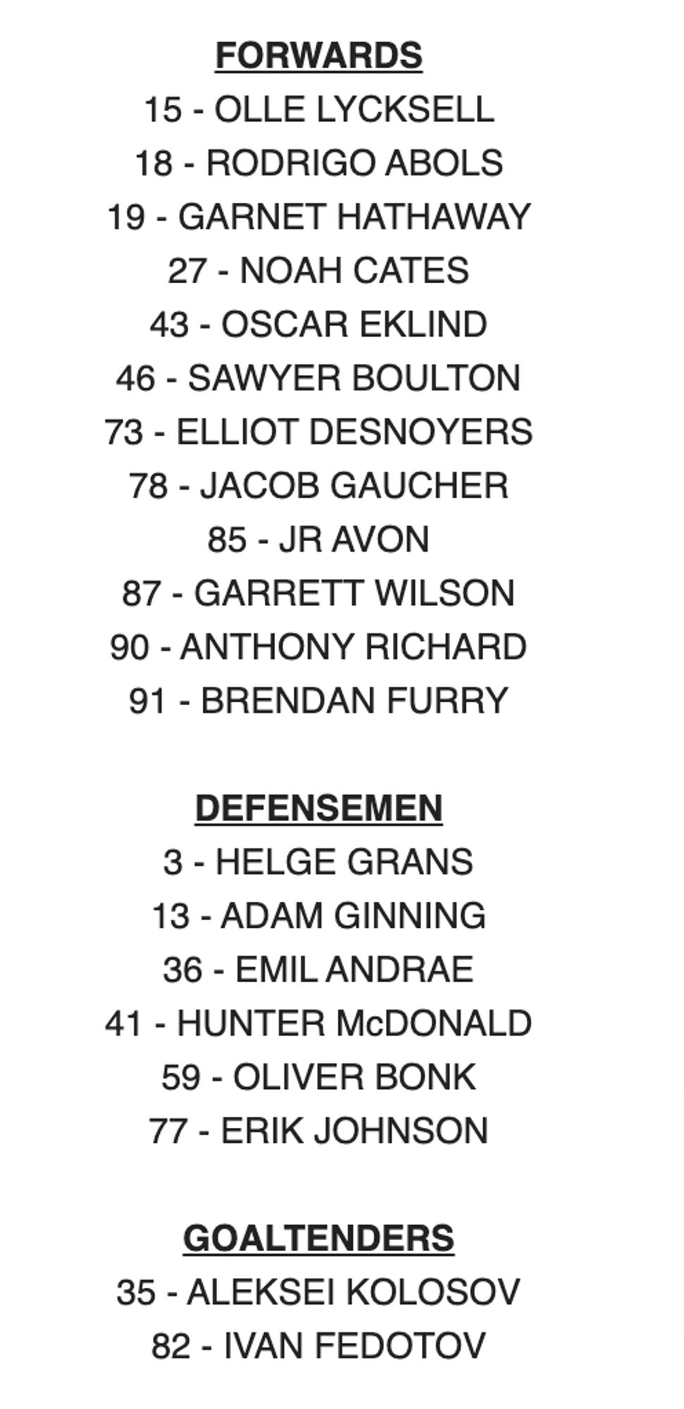 FORWARDS

15 - OLLE LYCKSELL

18 - RODRIGO ABOLS

19 - GARNET HATHAWAY

27 - NOAH CATES

43 - OSCAR EKLIND

46 - SAWYER BOULTON

73 - ELLIOT DESNOYERS

78 - JACOB GAUCHER

85 - JR AVON

87 - GARRETT WILSON

90 - ANTHONY RICHARD

91 - BRENDAN FURRY

 

DEFENSEMEN

3 - HELGE GRANS

13 - ADAM GINNING

36 - EMIL ANDRAE

41 - HUNTER McDONALD

59 - OLIVER BONK

77 - ERIK JOHNSON

 

GOALTENDERS

35 - ALEKSEI KOLOSOV

82 - IVAN FEDOTOV