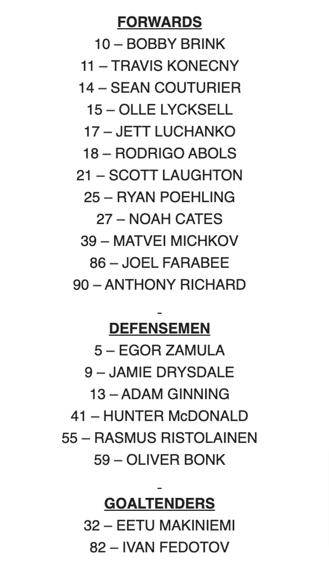 FORWARDS

10 – BOBBY BRINK

11 – TRAVIS KONECNY

14 – SEAN COUTURIER

15 – OLLE LYCKSELL

17 – JETT LUCHANKO

18 – RODRIGO ABOLS

21 – SCOTT LAUGHTON

25 – RYAN POEHLING

27 – NOAH CATES

39 – MATVEI MICHKOV

86 – JOEL FARABEE

90 – ANTHONY RICHARD

 

DEFENSEMEN

5 – EGOR ZAMULA

9 – JAMIE DRYSDALE

13 – ADAM GINNING

41 – HUNTER McDONALD

55 – RASMUS RISTOLAINEN

59 – OLIVER BONK

 

GOALTENDERS

32 – EETU MAKINIEMI

82 – IVAN FEDOTOV