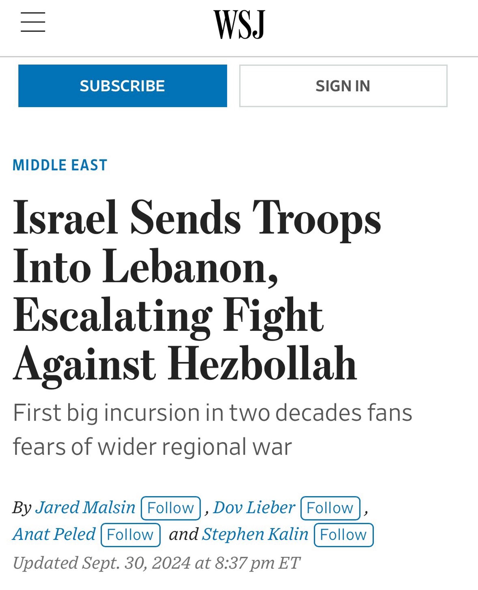 WSJ
SUBSCRIBE
SIGN IN
MIDDLE EAST
Israel Sends Troops Into Lebanon, Escalating Fight Against Hezbollah
First big incursion in two decades fans fears of wider regional war
By Jared Malsin Follow), Dov Lieber (Follow), Anat Peled Follow]
and Stephen Kalin Follow
Updated Sept. 30, 2024 at 8:37 pm ET