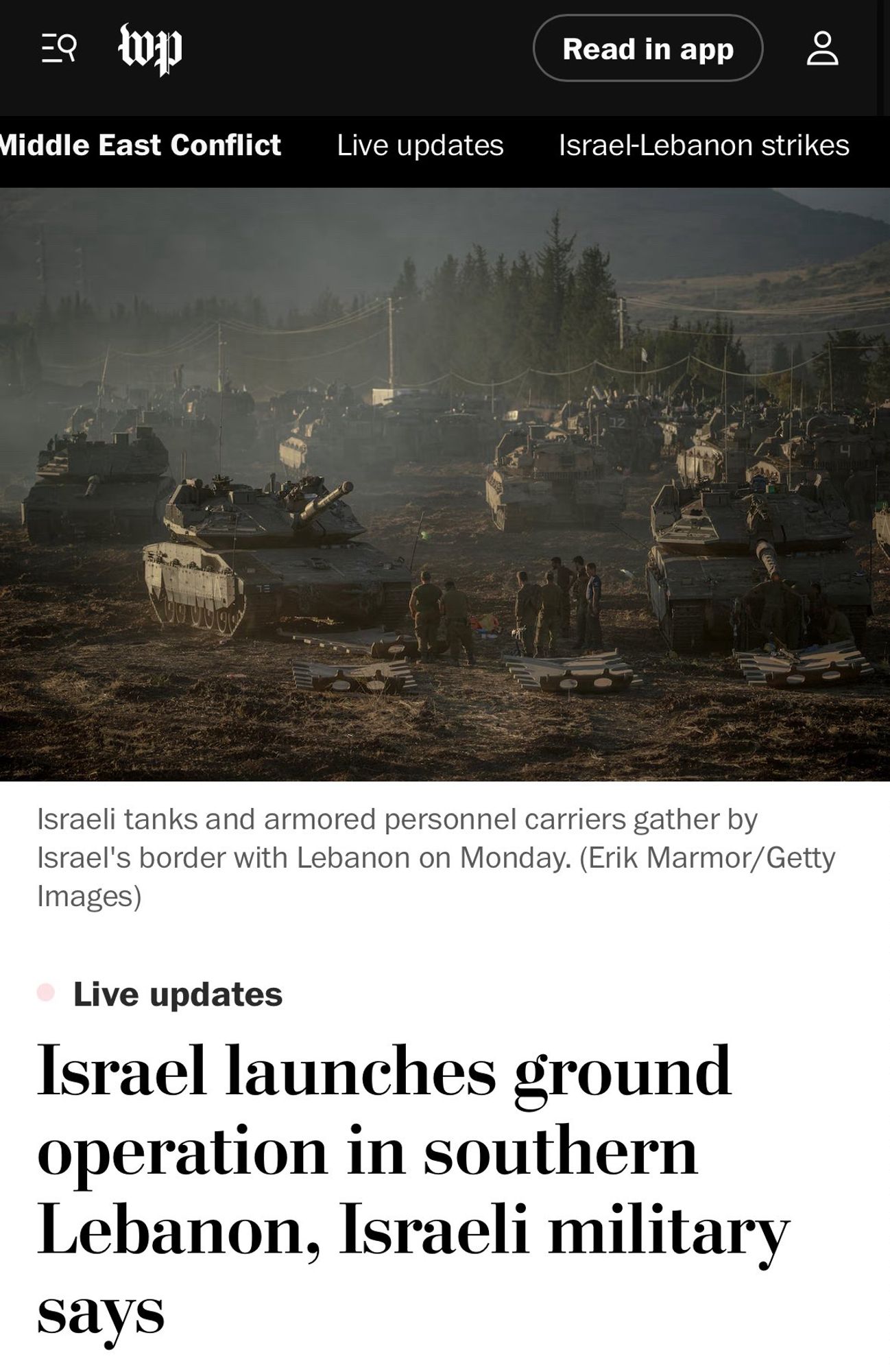 =9
Read in app
Middle East Conflict
Live updates
Israel-Lebanon strikes
Israeli tanks and armored personnel carriers gather by Israel's border with Lebanon on Monday. (Erik Marmor/Getty
Images)
Live updates
Israel launches ground operation in southern Lebanon, Israeli military says