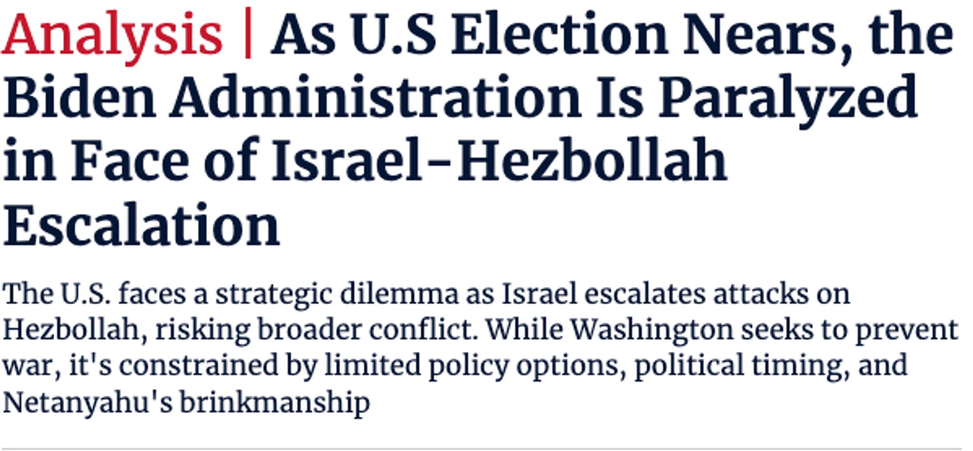 As U.S Election Nears, the Biden Administration Is Paralyzed in Face of Israel-Hezbollah Escalation

The U.S. faces a strategic dilemma as Israel escalates attacks on Hezbollah, risking broader conflict. While Washington seeks to prevent war, it's constrained by limited policy options, political timing, and Netanyahu's brinkmanship