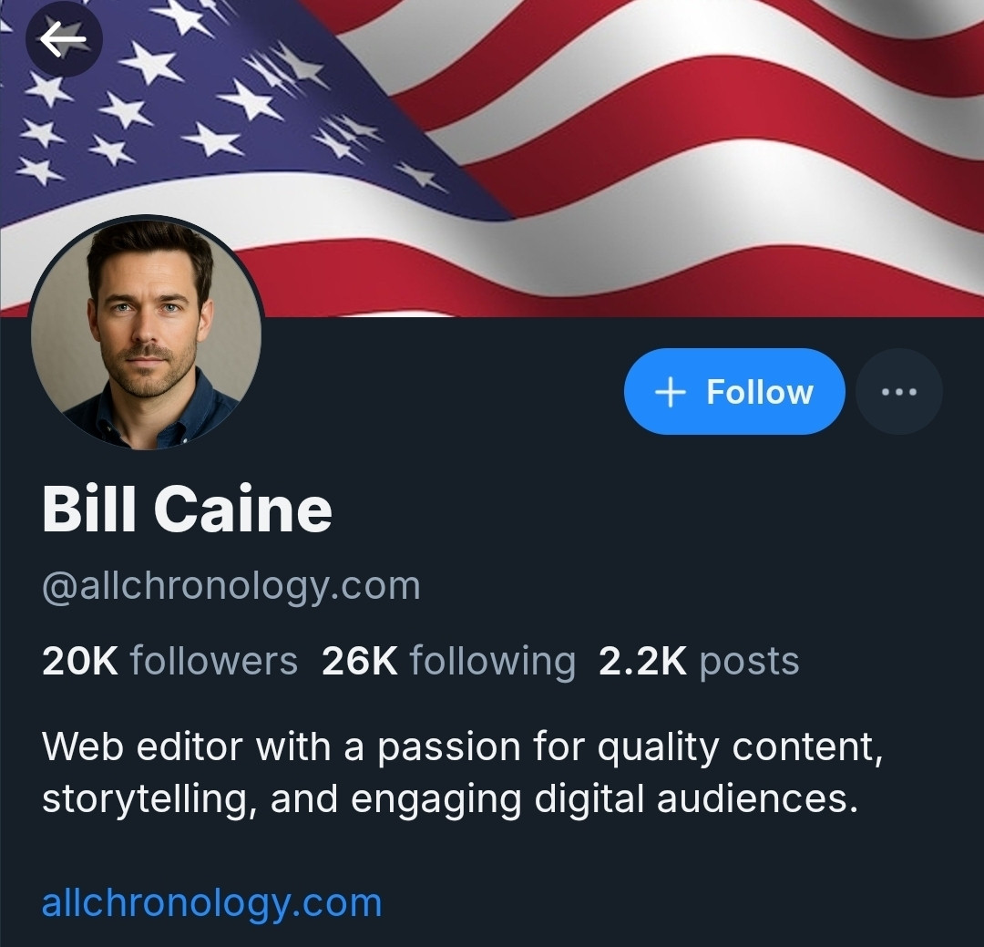 Pic of bluesky profile for Bill Caine. Clearly AI image of a white man with a billowing American flag header photo. 20k followers and following 26k. Has 2.2k posts. 

Bio: Web editor with a passion for quality content, storytelling, and engaging digital audiences

Allchronology.com