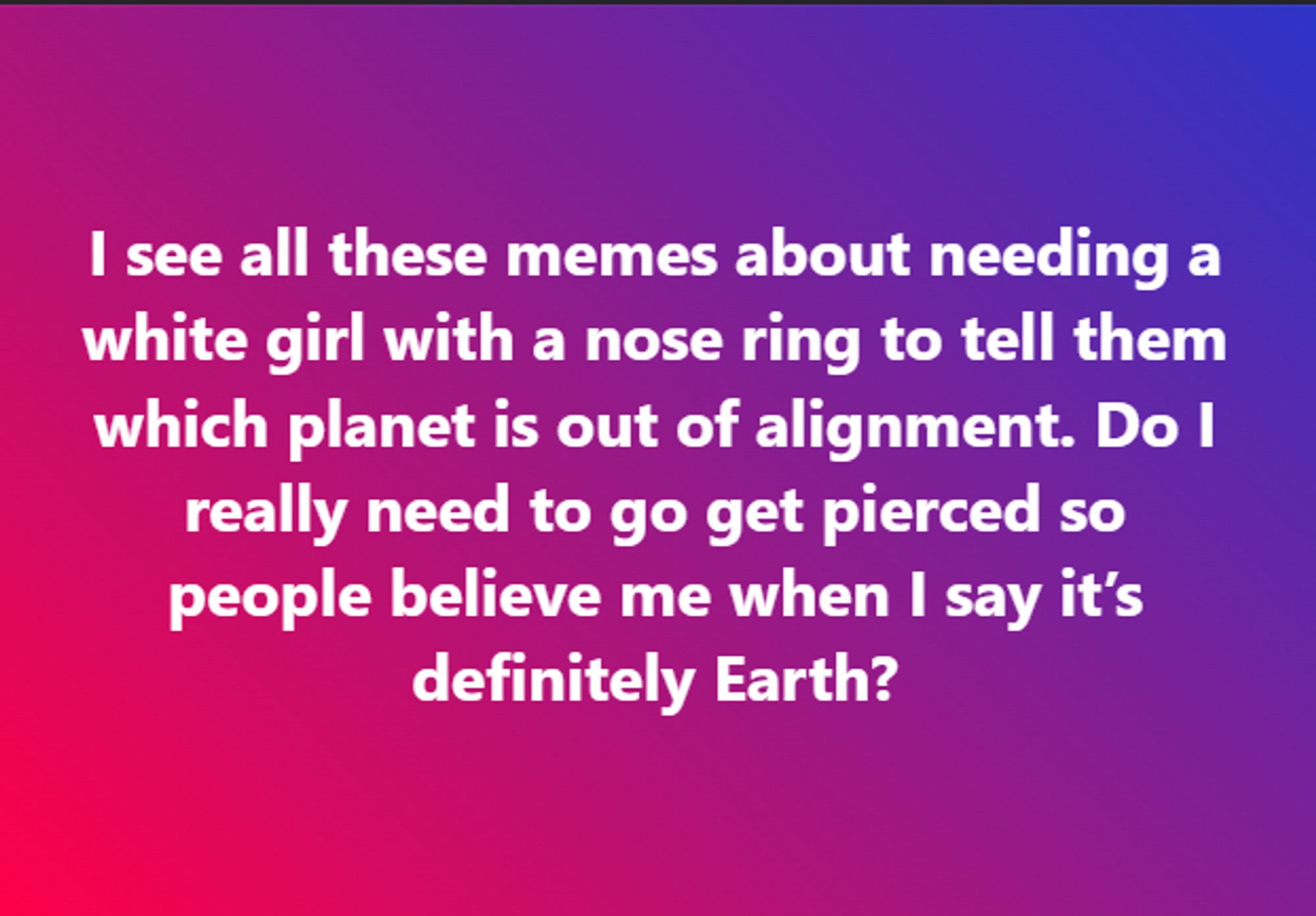 I see all these memes about needing a white girl with a nose ring to tell them which planet is out of alignment. Do I really need to go get pierced so people believe me when I say it’s definitely Earth?