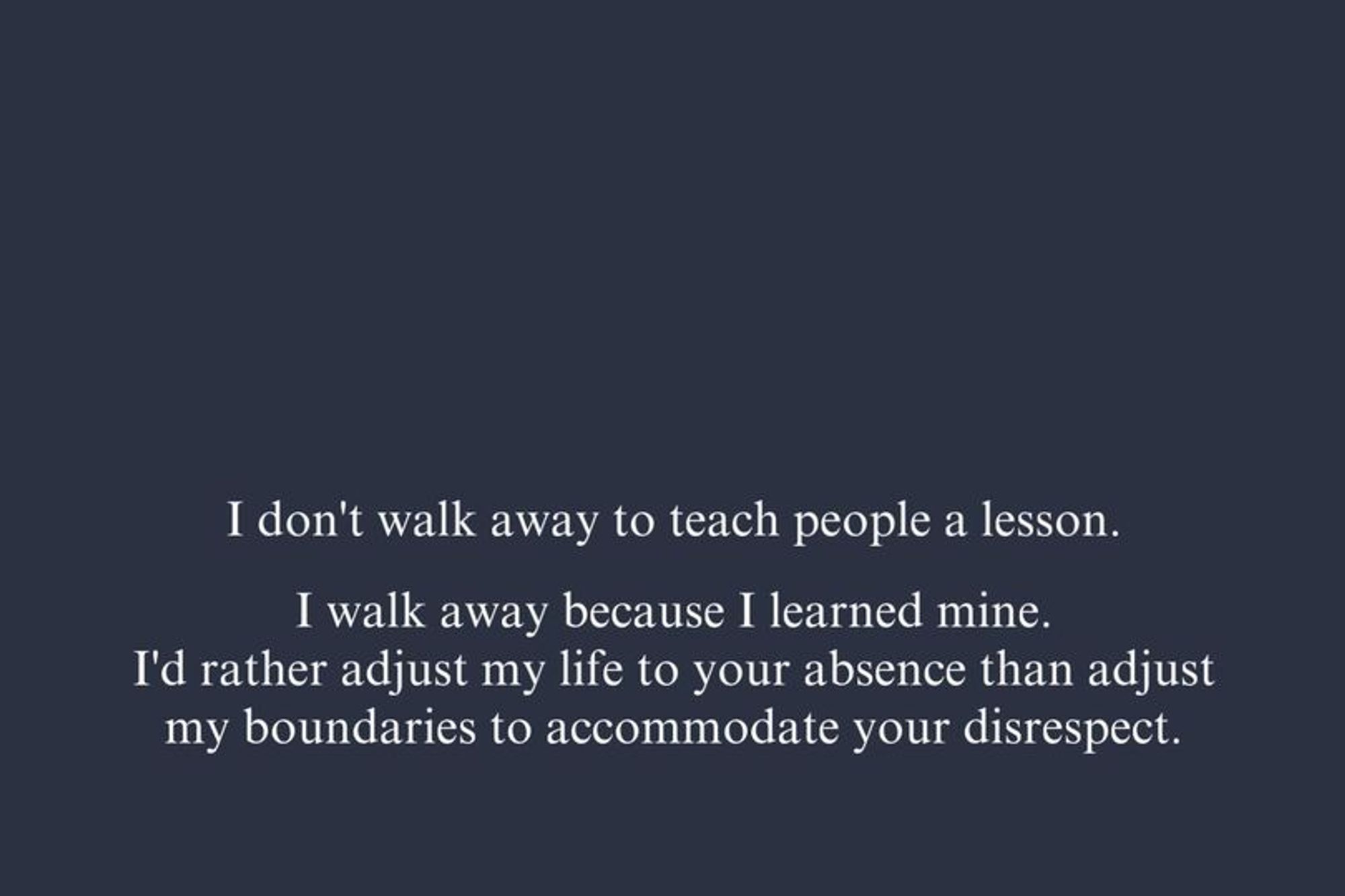 I don't walk away to teach people a lesson. I walk away because I learned mine. I'd rather adjust my life to your absence than adjust my boundaries to accommodate your disrespect.