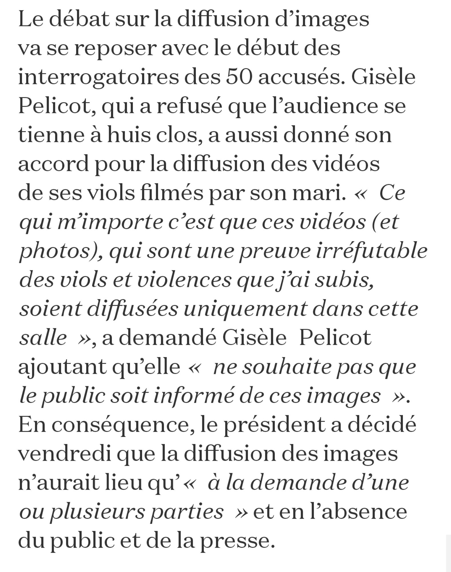 Screenshot : "Le débat sur la diffusion d’images va se reposer avec le début des interrogatoires des 50 accusés. Gisèle Pelicot, qui a refusé que l’audience se tienne à huis clos, a aussi donné son accord pour la diffusion des vidéos de ses viols filmés par son mari. « Ce qui m’importe c’est que ces vidéos (et photos), qui sont une preuve irréfutable des viols et violences que j’ai subis, soient diffusées uniquement dans cette salle », a demandé Gisèle Pelicot ajoutant qu’elle « ne souhaite pas que le public soit informé de ces images ». En conséquence, le président a décidé vendredi que la diffusion des images n’aurait lieu qu’« à la demande d’une ou plusieurs parties » et en l’absence du public et de la presse."