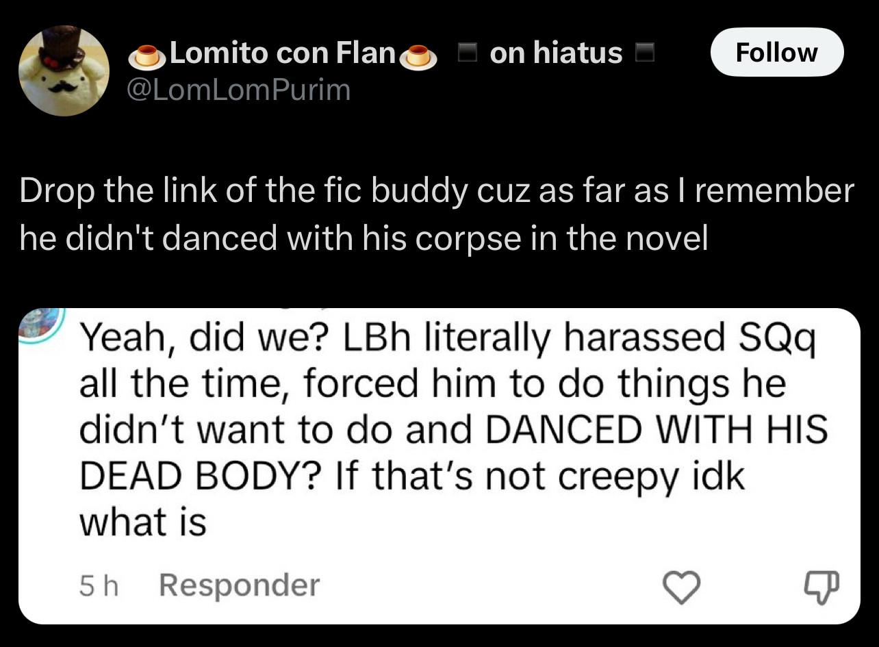 Screenshot of a tweet responding to a screenshot of a comment. The comment states “Yeah, Did we? LBH literally harassed SQQ all the time, forced him to do things he didn’t want to do and DANCED WITH HIS DEAD BODY? If that’s not creepy idk what is”. The tweet itself says “Drop the link of the fic buddy cuz as far as I remember he didn’t danced with his corpse in the novel.”