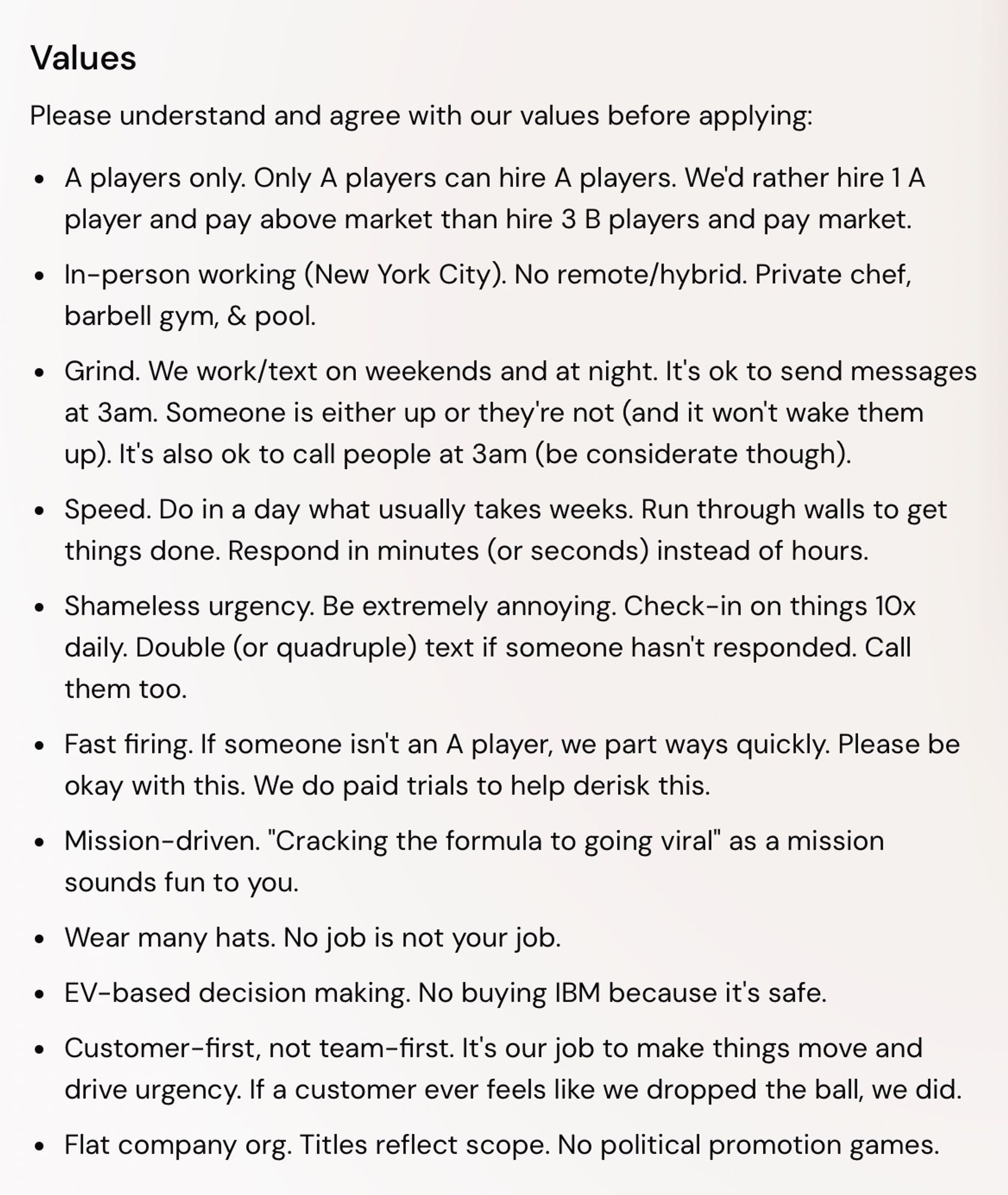 - Please understand and agree with our values before applying:
A players only. Only A players can hire A players. We'd rather hire 1 A player and pay above market than hire 3 B players and pay market.

- In-person working (New York City). No remote/hybrid. Private chef, barbell gym, & pool.

- Grind. We work/text on weekends and at night. It's ok to send messages at 3am. Someone is either up or they're not (and it won't wake them up). It's also ok to call people at 3am (be considerate though).

- Speed. Do in a day what usually takes weeks. Run through walls to get things done. Respond in minutes (or seconds) instead of hours.

- Shameless urgency. Be extremely annoying. Check-in on things 10x daily. Double (or quadruple) text if someone hasn't responded. Call them too.

- Fast firing. If someone isn't an A player, we part ways quickly. Please be okay with this. We do paid trials to help derisk this.
Mission-driven.