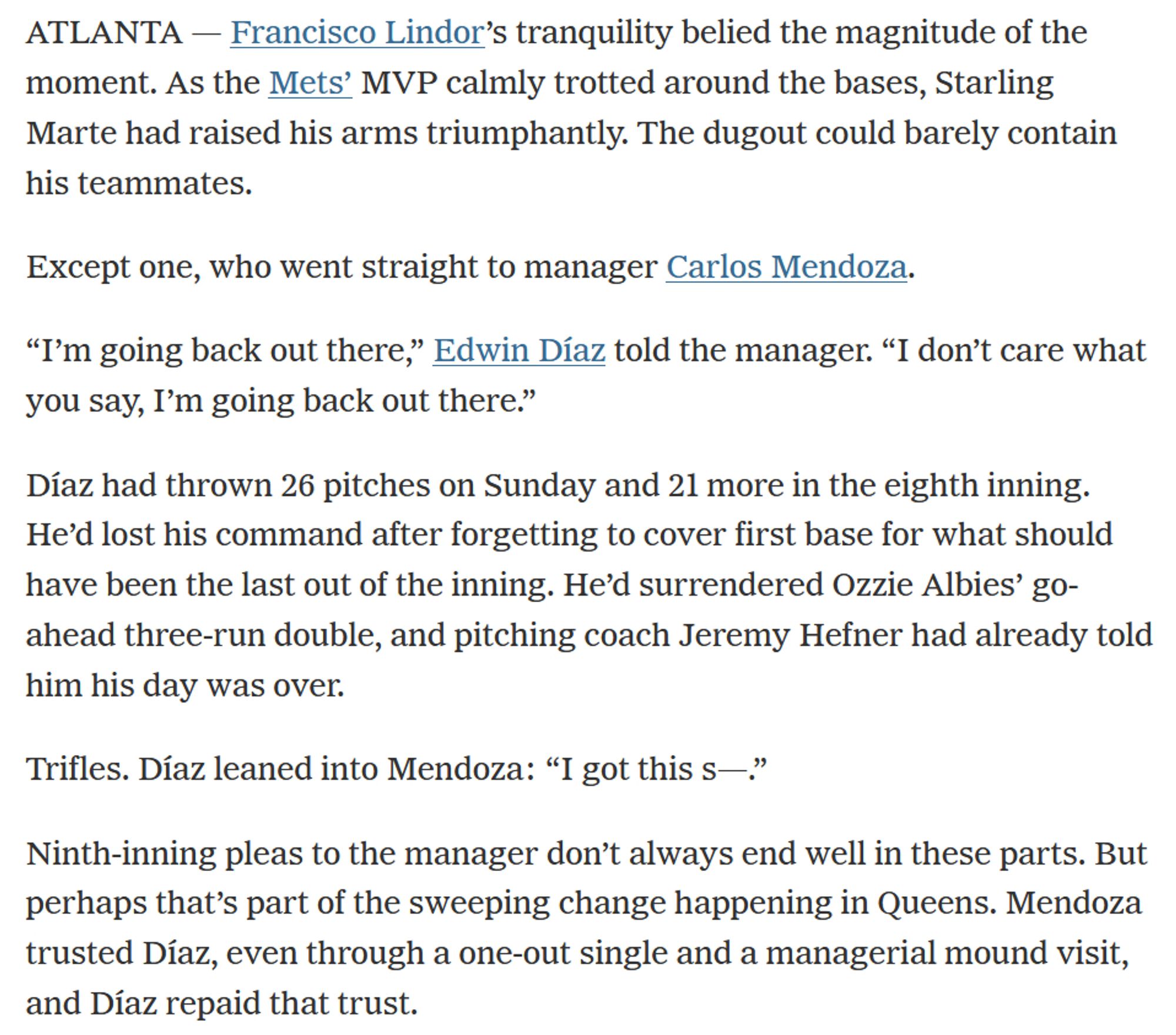 ATLANTA — Francisco Lindor’s tranquility belied the magnitude of the moment. As the Mets’ MVP calmly trotted around the bases, Starling Marte had raised his arms triumphantly. The dugout could barely contain his teammates.

Except one, who went straight to manager Carlos Mendoza.

“I’m going back out there,” Edwin Díaz told the manager. “I don’t care what you say, I’m going back out there.”

Díaz had thrown 26 pitches on Sunday and 21 more in the eighth inning. He’d lost his command after forgetting to cover first base for what should have been the last out of the inning. He’d surrendered Ozzie Albies’ go-ahead three-run double, and pitching coach Jeremy Hefner had already told him his day was over.

Trifles. Díaz leaned into Mendoza: “I got this s—.”

Ninth-inning pleas to the manager don’t always end well in these parts. But perhaps that’s part of the sweeping change happening in Queens. Mendoza trusted Díaz, even through a one-out single and a managerial mound visit, and Díaz repaid