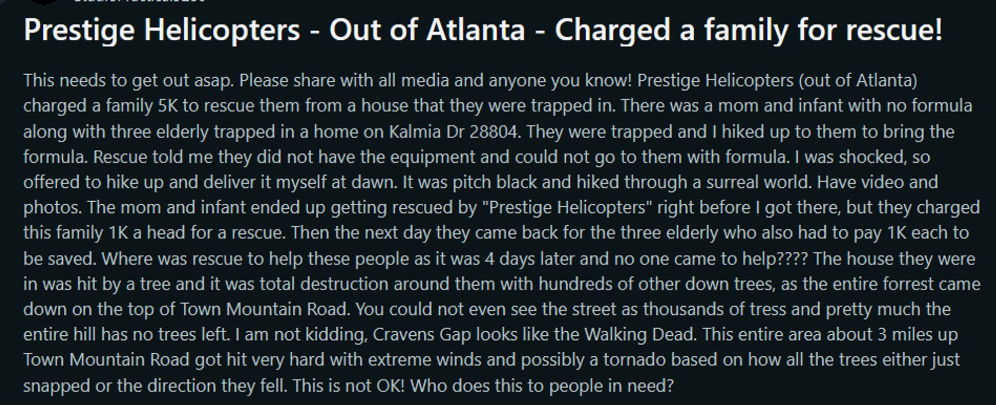 Prestige Helicopters - Out of Atlanta - Charged a family for rescue!
This needs to get out asap. Please share with all media and anyone you know! Prestige Helicopters (out of Atlanta) charged a family 5K to rescue them from a house that they were trapped in. There was a mom and infant with no formula along with three elderly trapped in a home on Kalmia Dr 28804. They were trapped and I hiked up to them to bring the formula. Rescue told me they did not have the equipment and could not go to them with formula. I was shocked, so offered to hike up and deliver it myself at dawn. It was pitch black and hiked through a surreal world. Have video and photos. The mom and infant ended up getting rescued by "Prestige Helicopters" right before I got there, but they charged this family 1K a head for a rescue. Then the next day they came back for the 3 elderly who also had to pay 1K each to be saved. Where was rescue to help these people as it was 4 days later and no one came to help? limit reached