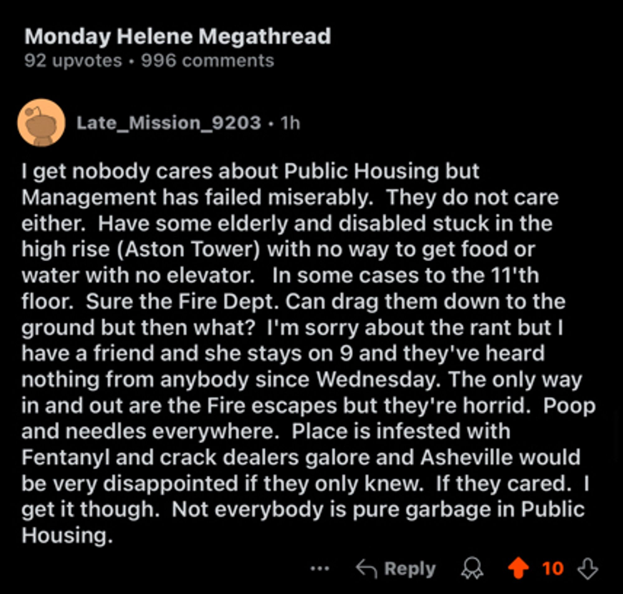 Monday Helene Megathread
92 upvotes • 996 comments
Late_Mission_9203 • 1h
I get nobody cares about Public Housing but Management has failed miserably. They do not care either. Have some elderly and disabled stuck in the high rise (Aston Tower) with no way to get food or water with no elevator. In some cases to the 11'th floor. Sure the Fire Dept. Can drag them down to the ground but then what? I'm sorry about the rant but I have a friend and she stays on 9 and they've heard nothing from anybody since Wednesday. The only way in and out are the Fire escapes but they're horrid. Poop and needles everywhere. Place is infested with Fentanyl and crack dealers galore and Asheville would be very disappointed if they only knew. If they cared. I get it though. Not everybody is pure garbage in Public Housing.