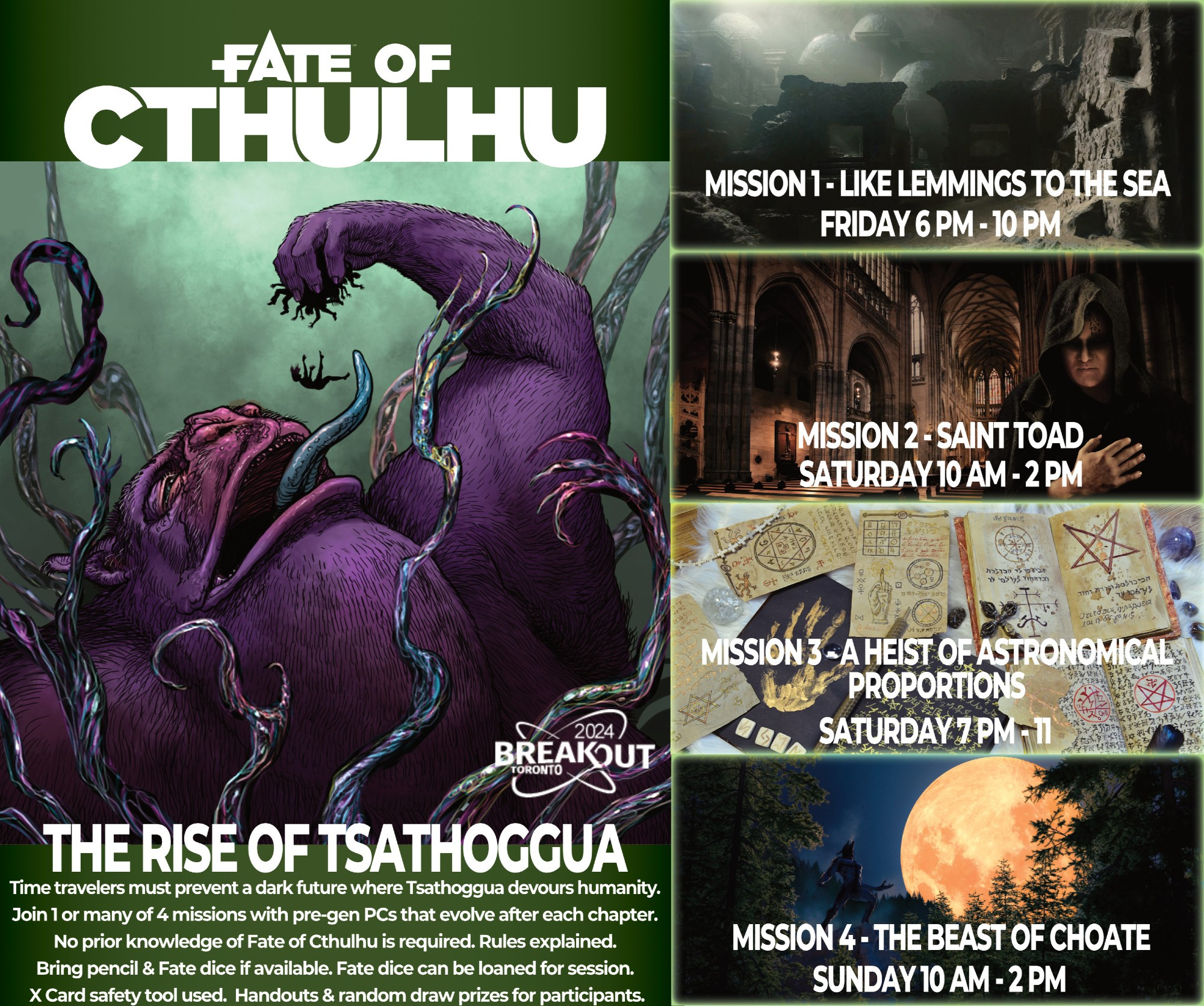 Fate of Cthulhu - The Rise of Tsathoggua
BreakoutCon 2024 - 15-17 March 2024
Time travelers must prevent a dark future where Tsathoggua devours humanity.
Join 1 or many of 4 missions with pre-gen PCs that evolve after each chapter. 
No prior knowledge of Fate of Cthulhu is required. Rules explained.
Bring pencil & Fate dice if available. Fate dice can be loaned for session. 
 X Card safety tool used.  Handouts & random draw prizes for participants. 

Mission 1 - Like Lemmings to the Sea
Friday 6pm - 10pm

Mission 2 - Saint Toad
Saturday 10am - 2pm

Mission 3 - A Heist of Astronomical Proportions
Saturday 7pm - 11pm

Mission 4 - The Beast of Choate
Sunday 10am - 2pm