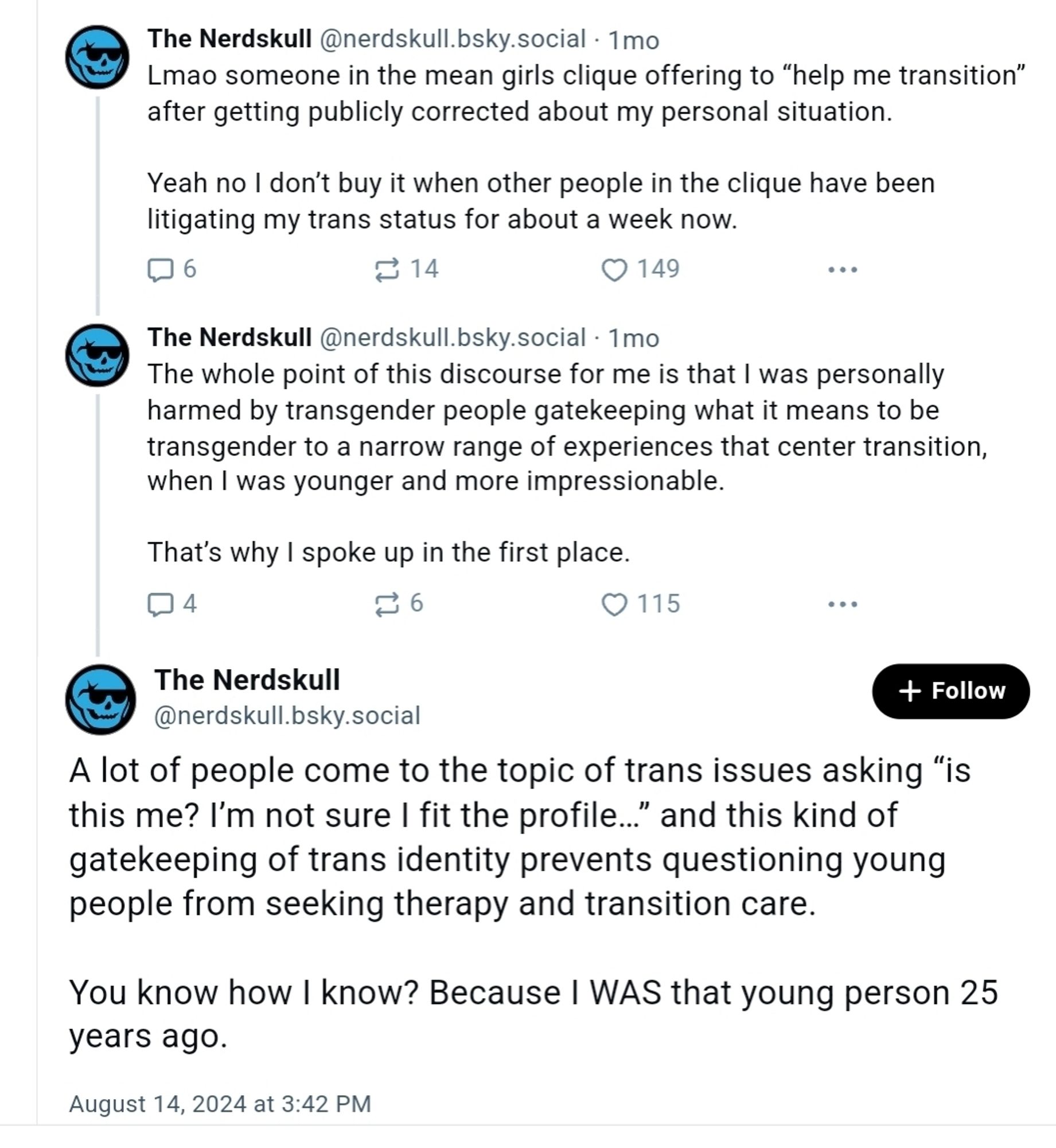 ‪The Nerdskull‬ ‪@nerdskull.bsky.social‬
·
1mo
Lmao someone in the mean girls clique offering to “help me transition” after getting publicly corrected about my personal situation.

Yeah no I don’t buy it when other people in the clique have been litigating my trans status for about a week now.
6

14
149

‪The Nerdskull‬ ‪@nerdskull.bsky.social‬
·
1mo
The whole point of this discourse for me is that I was personally harmed by transgender people gatekeeping what it means to be transgender to a narrow range of experiences that center transition, when I was younger and more impressionable. 

That’s why I spoke up in the first place.
4

6
115

The Nerdskull
‪@nerdskull.bsky.social‬

Follow
A lot of people come to the topic of trans issues asking “is this me? I’m not sure I fit the profile…” and this kind of gatekeeping of trans identity prevents questioning young people from seeking therapy and transition care. 

You know how I know? Because I WAS that young person 25 years ago.
August 14,