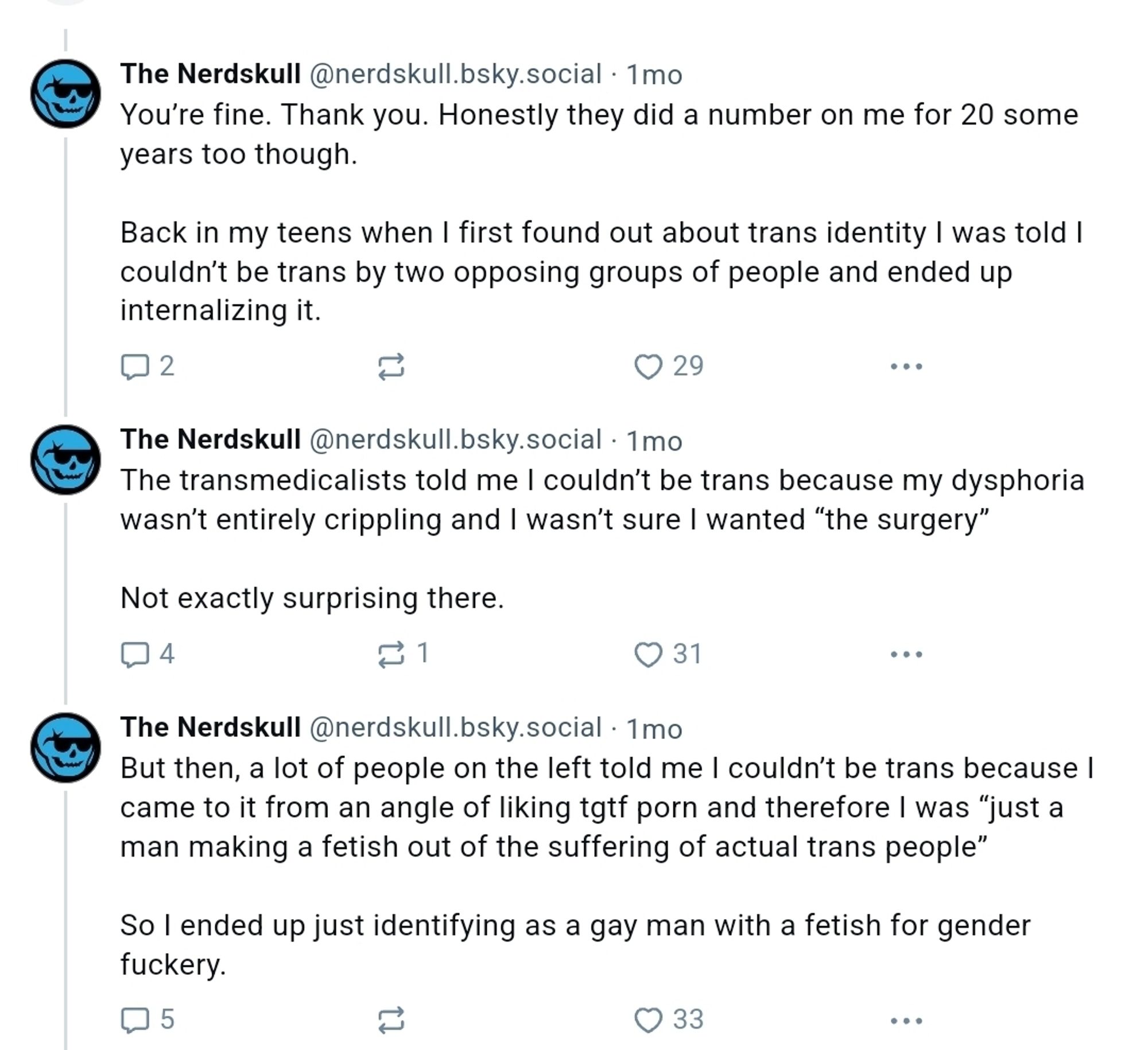 The Nerdskull‬ ‪@nerdskull.bsky.social‬
·
1mo
You’re fine. Thank you. Honestly they did a number on me for 20 some years too though. 

Back in my teens when I first found out about trans identity I was told I couldn’t be trans by two opposing groups of people and ended up internalizing it.


‪The Nerdskull‬ ‪@nerdskull.bsky.social‬
·
1mo
The transmedicalists told me I couldn’t be trans because my dysphoria wasn’t entirely crippling and I wasn’t sure I wanted “the surgery”

Not exactly surprising there.


‪The Nerdskull‬ ‪@nerdskull.bsky.social‬
·
1mo
But then, a lot of people on the left told me I couldn’t be trans because I came to it from an angle of liking tgtf porn and therefore I was “just a man making a fetish out of the suffering of actual trans people”

So I ended up just identifying as a gay man with a fetish for gender fuckery.