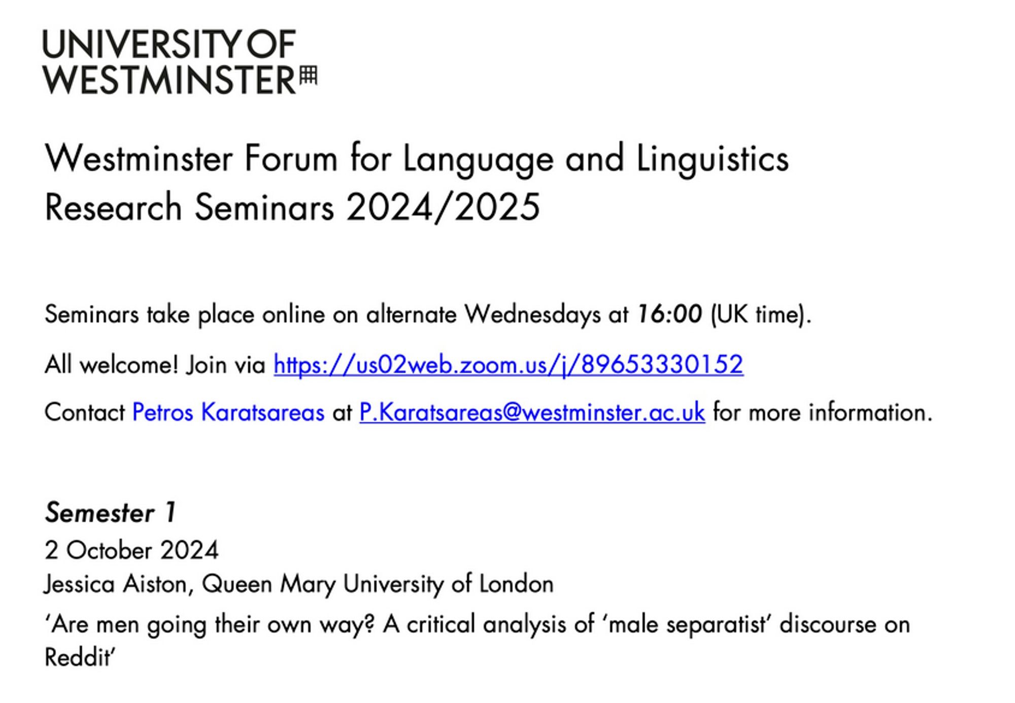 Westminster Forum for Language and Linguistics Research Seminars 2024/2025

Seminars take place online on alternate Wednesdays at 16:00 (UK time).

All welcome! Join via https://us02web.zoom.us/j/89653330152

Contact Petros Karatsareas at P.Karatsareas@westminster.ac.uk for more information.

Semester 1:
2 October 2024
Jessica Aiston, Queen Mary University of London
‘Are men going their own way? A critical analysis of ‘male separatist’ discourse on Reddit’