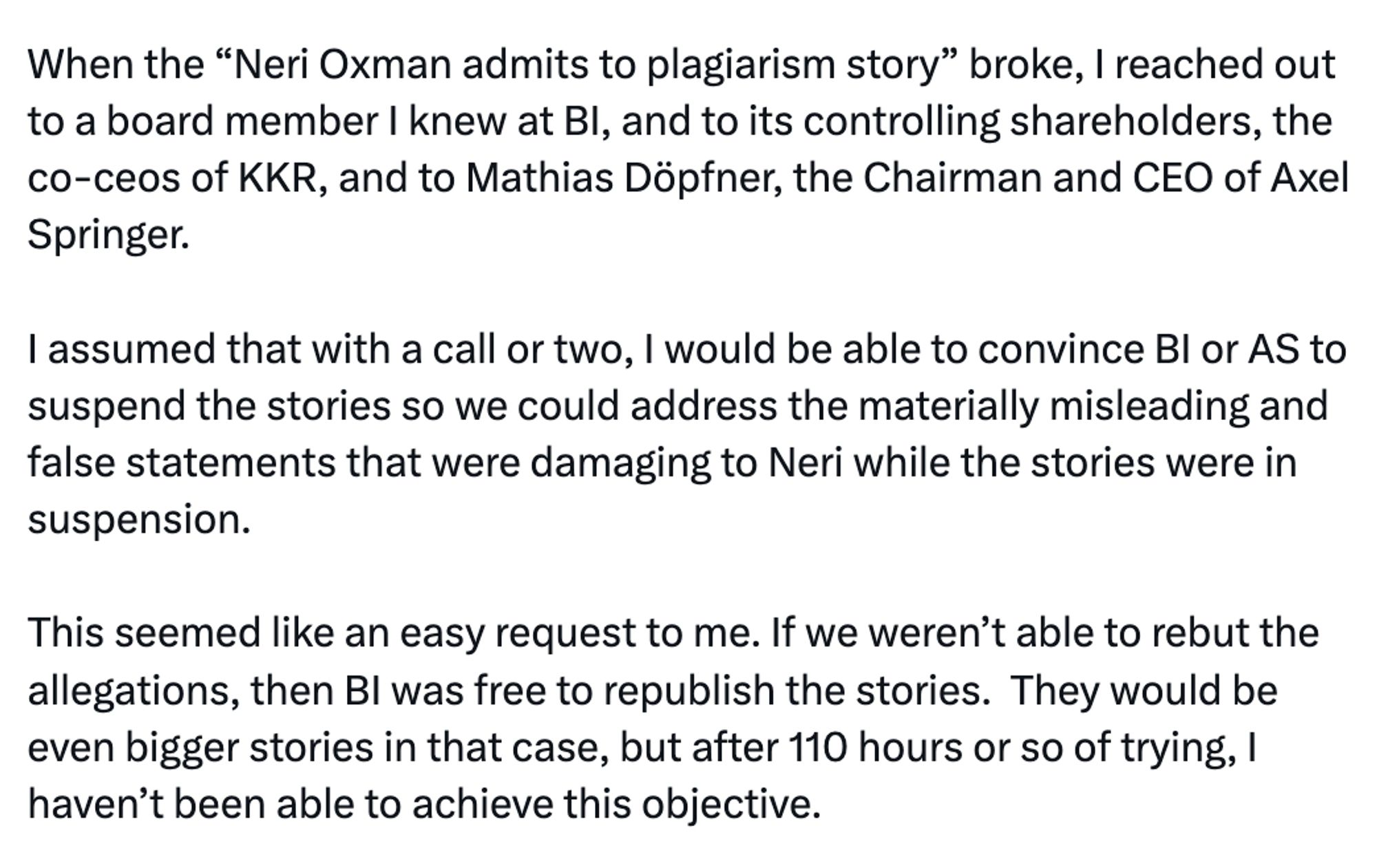 When the “Neri Oxman admits to plagiarism story” broke, I reached out to a board member I knew at BI, and to its controlling shareholders, the co-ceos of KKR, and to Mathias Döpfner, the Chairman and CEO of Axel Springer.

I assumed that with a call or two, I would be able to convince BI or AS to suspend the stories so we could address the materially misleading and false statements that were damaging to Neri while the stories were in suspension.

This seemed like an easy request to me. If we weren’t able to rebut the allegations, then BI was free to republish the stories.  They would be even bigger stories in that case, but after 110 hours or so of trying, I haven’t been able to achieve this objective.