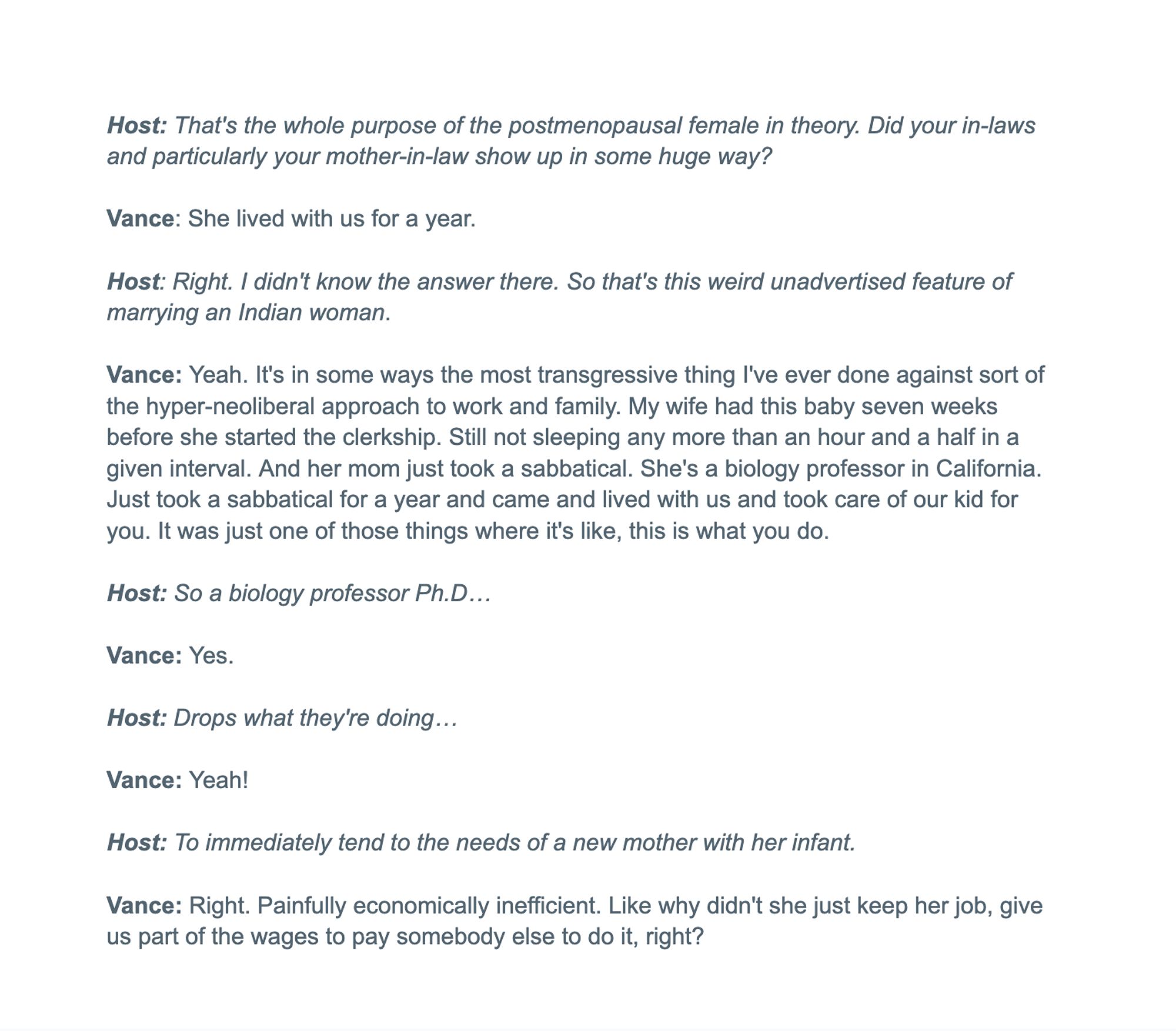 Host: That's the whole purpose of the postmenopausal female in theory. Did your in-laws and particularly your mother-in-law show up in some huge way?

Vance: She lived with us for a year.

Host: Right. I didn't know the answer there. So that's this weird unadvertised feature of marrying an Indian woman.

Vance: Yeah. It's in some ways the most transgressive thing I've ever done against sort of the hyper-neoliberal approach to work and family. My wife had this baby seven weeks before she started the clerkship. Still not sleeping any more than an hour and a half in a given interval. And her mom just took a sabbatical. She's a biology professor in California. Just took a sabbatical for a year and came and lived with us and took care of our kid for you. It was just one of those things where it's like, this is what you do.

Host: So a biology professor Ph.D…

Vance: Yes.

Host: Drops what they're doing…

Vance: Yeah!


Host: To immediately tend to the needs of a new mother with her infant.