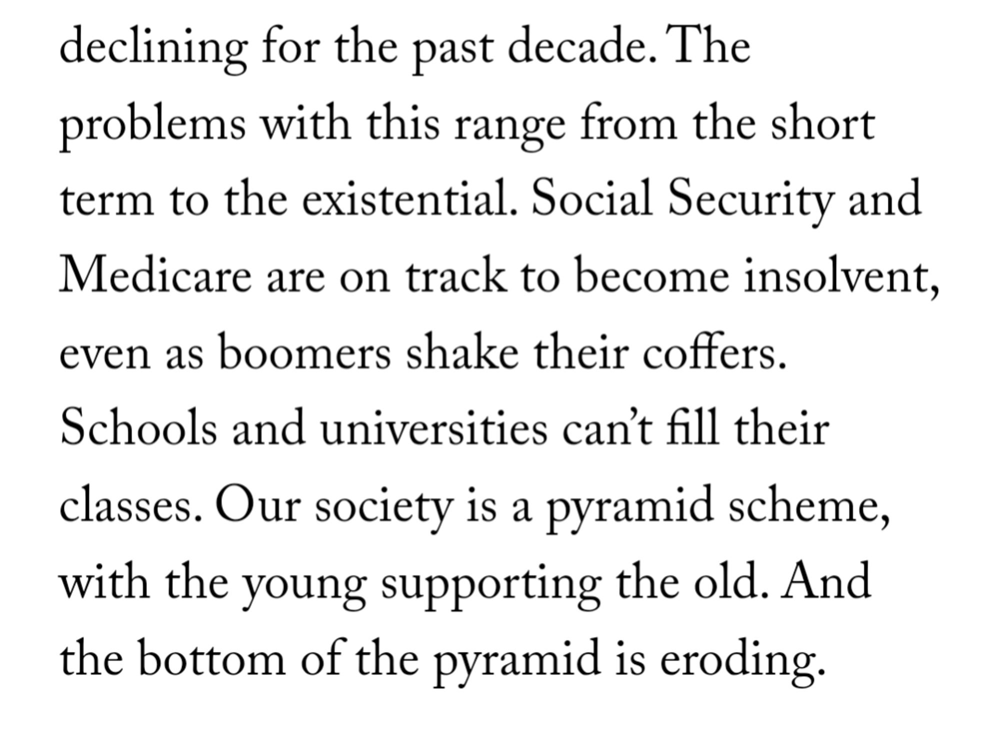 The problems with this range from the short term to the existential. Social Security and Medicare are on track to become insolvent, even as boomers shake their coffers. Schools and universities can’t fill their classes. Our society is a pyramid scheme, with the young supporting the old. And the bottom of the pyramid is eroding.