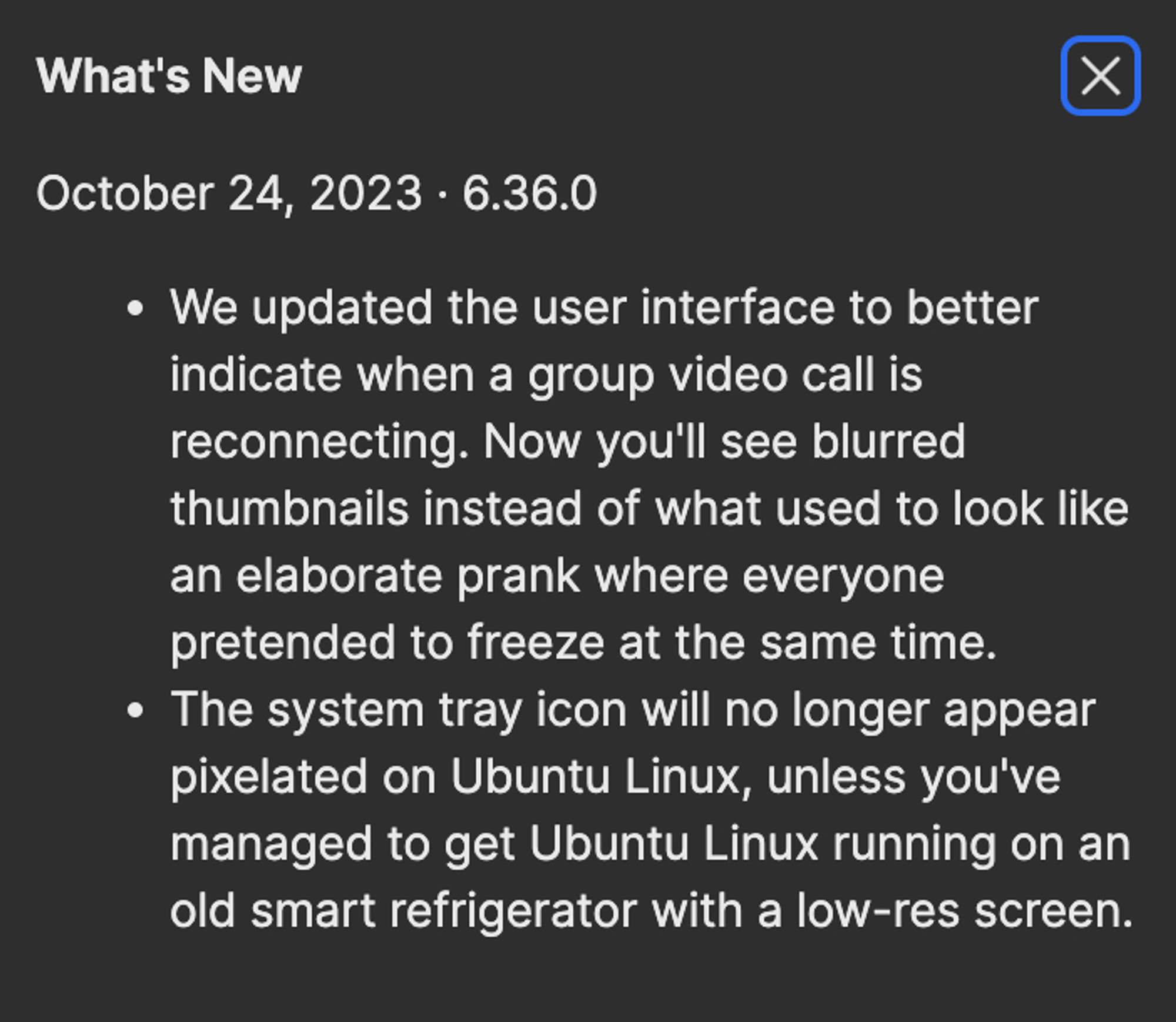 What's New
October 24, 2023 · 6.36.0We updated the user interface to better indicate when a group video call is reconnecting. Now you'll see blurred thumbnails instead of what used to look like an elaborate prank where everyone pretended to freeze at the same time.The system tray icon will no longer appear pixelated on Ubuntu Linux, unless you've managed to get Ubuntu Linux running on an old smart refrigerator with a low-res screen.