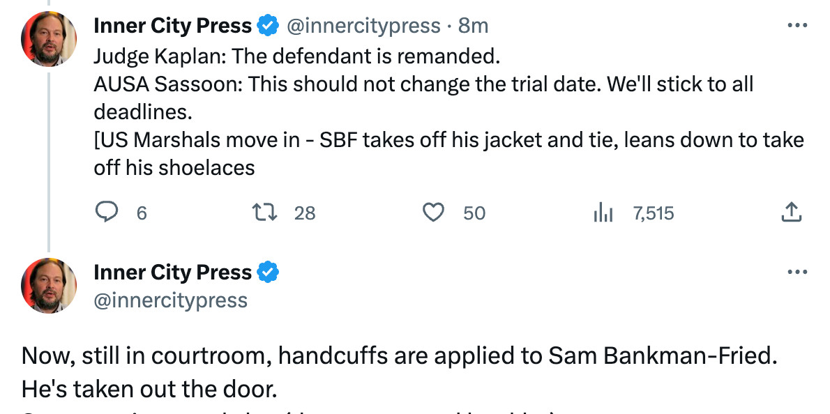 Inner City Press
@innercitypress
Judge Kaplan: The defendant is remanded.
AUSA Sassoon: This should not change the trial date. We'll stick to all deadlines.
[US Marshals move in - SBF takes off his jacket and tie, leans down to take off his shoelaces
Now, still in courtroom, handcuffs are applied to Sam Bankman-Fried. He's taken out the door.