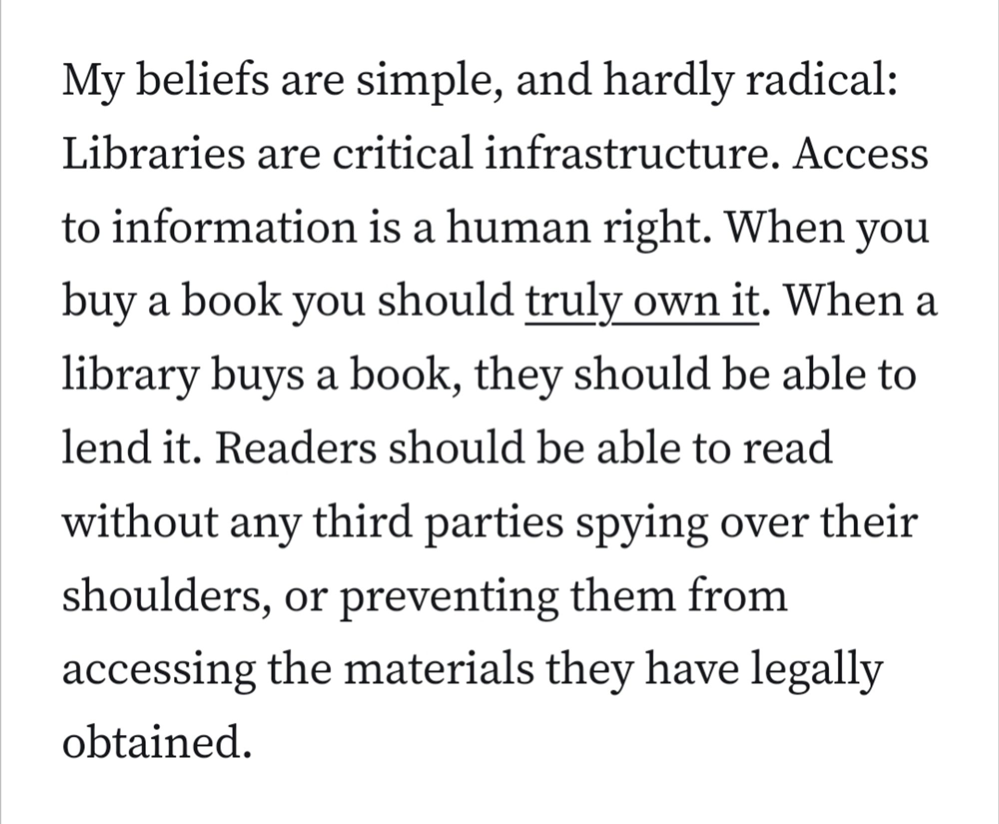 My beliefs are simple, and hardly radical: Libraries are critical infrastructure. Access to information is a human right. When you buy a book you should truly own it. When a library buys a book, they should be able to lend it. Readers should be able to read without any third parties spying over their shoulders, or preventing them from accessing the materials they have legally obtained.