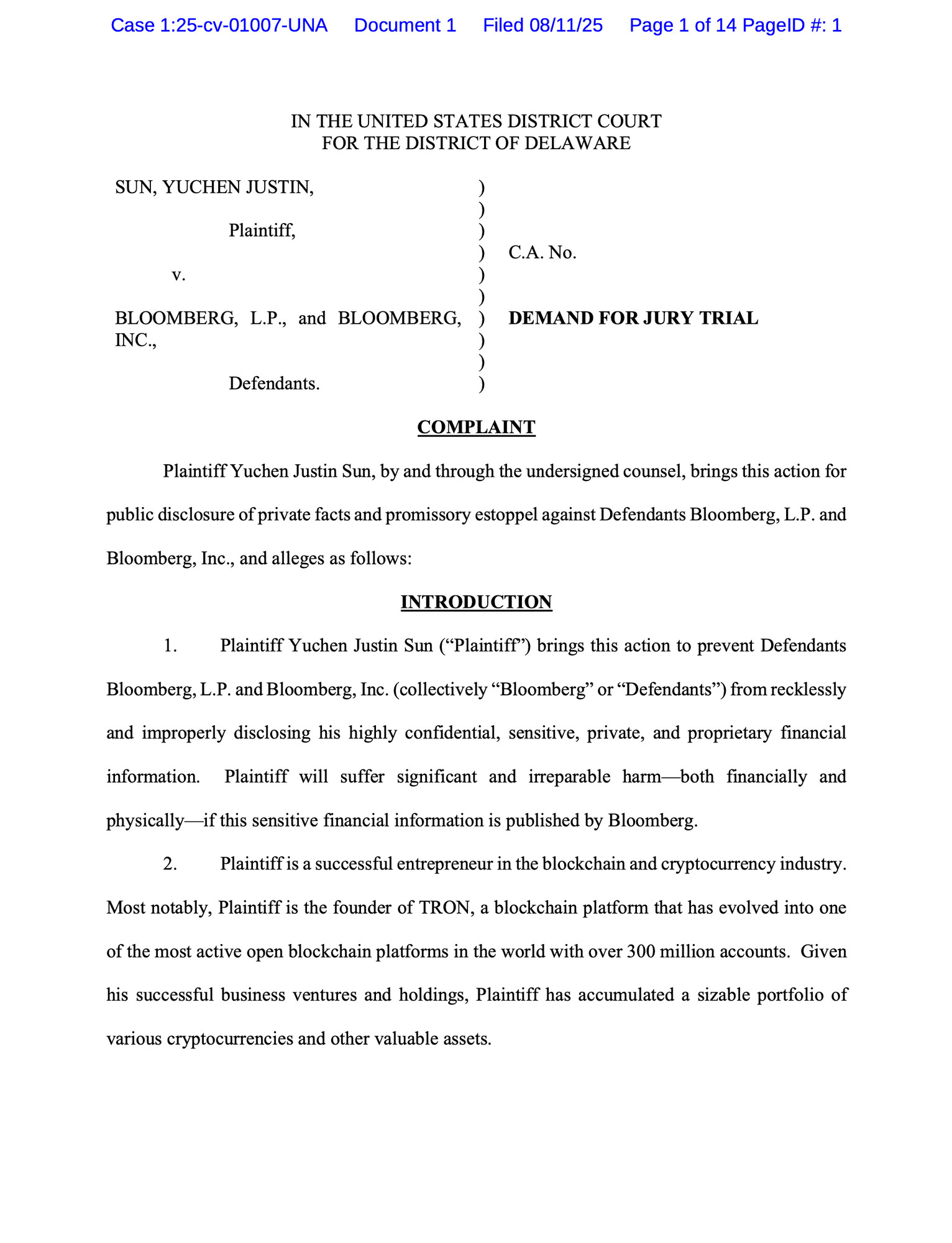 IN THE UNITED STATES DISTRICT COURT
FOR THE DISTRICT OF DELAWARE
SUN, YUCHEN JUSTIN,
 Plaintiff,
 v.
BLOOMBERG, L.P., and BLOOMBERG,
INC.,
Defendants.
)
)
)
)
)
)
)
)
)
)
C.A. No.
DEMAND FOR JURY TRIAL
COMPLAINT
Plaintiff Yuchen Justin Sun, by and through the undersigned counsel, brings this action for
public disclosure of private facts and promissory estoppel against Defendants Bloomberg, L.P. and
Bloomberg, Inc., and alleges as follows:
INTRODUCTION
1. Plaintiff Yuchen Justin Sun (“Plaintiff”) brings this action to prevent Defendants
Bloomberg, L.P. and Bloomberg, Inc. (collectively “Bloomberg” or “Defendants”) from recklessly
and improperly disclosing his highly confidential, sensitive, private, and proprietary financial
information. Plaintiff will suffer significant and irreparable harm—both financially and
physically—if this sensitive financial information is published by Bloomberg.
2. Plaintiff is a successful entrepreneur in the blockchain and cryptocurrency industry.
Most notab