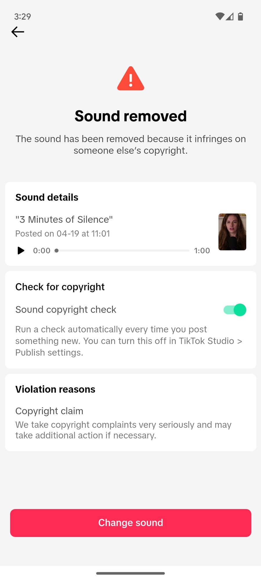 Sound removed The sound has been removed because it infringes on someone else's copyright. Sound details "3 Minutes of Silence" Posted on 04-19 at 11:01 1:00 Check for copyright Sound copyright check Run a check automatically every time you post something new. You can turn this off in TikTok Studio &gt; Publish settings. Violation reasons Copyright claim We take copyright complaints very seriously and may take additional action if necessary. Change sound