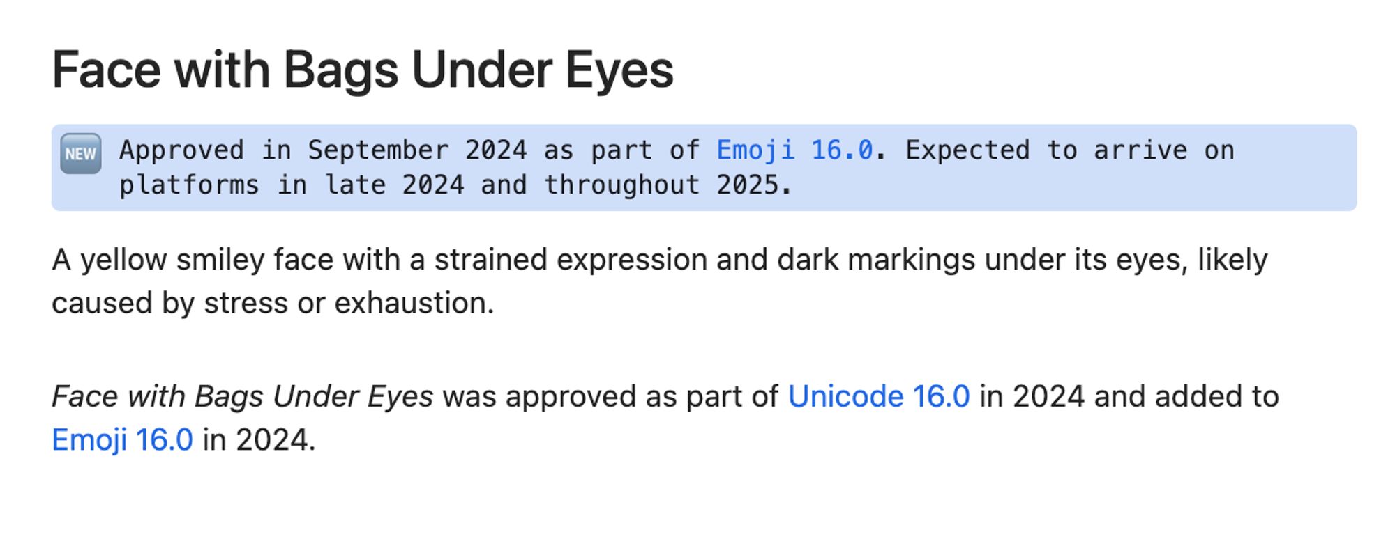 Face with Bags Under Eyes 🆕 Approved in September 2024 as part of Emoji 16.0. Expected to arrive on platforms in late 2024 and throughout 2025.  A yellow smiley face with a strained expression and dark markings under its eyes, likely caused by stress or exhaustion.  Face with Bags Under Eyes was approved as part of Unicode 16.0 in 2024 and added to Emoji 16.0 in 2024.