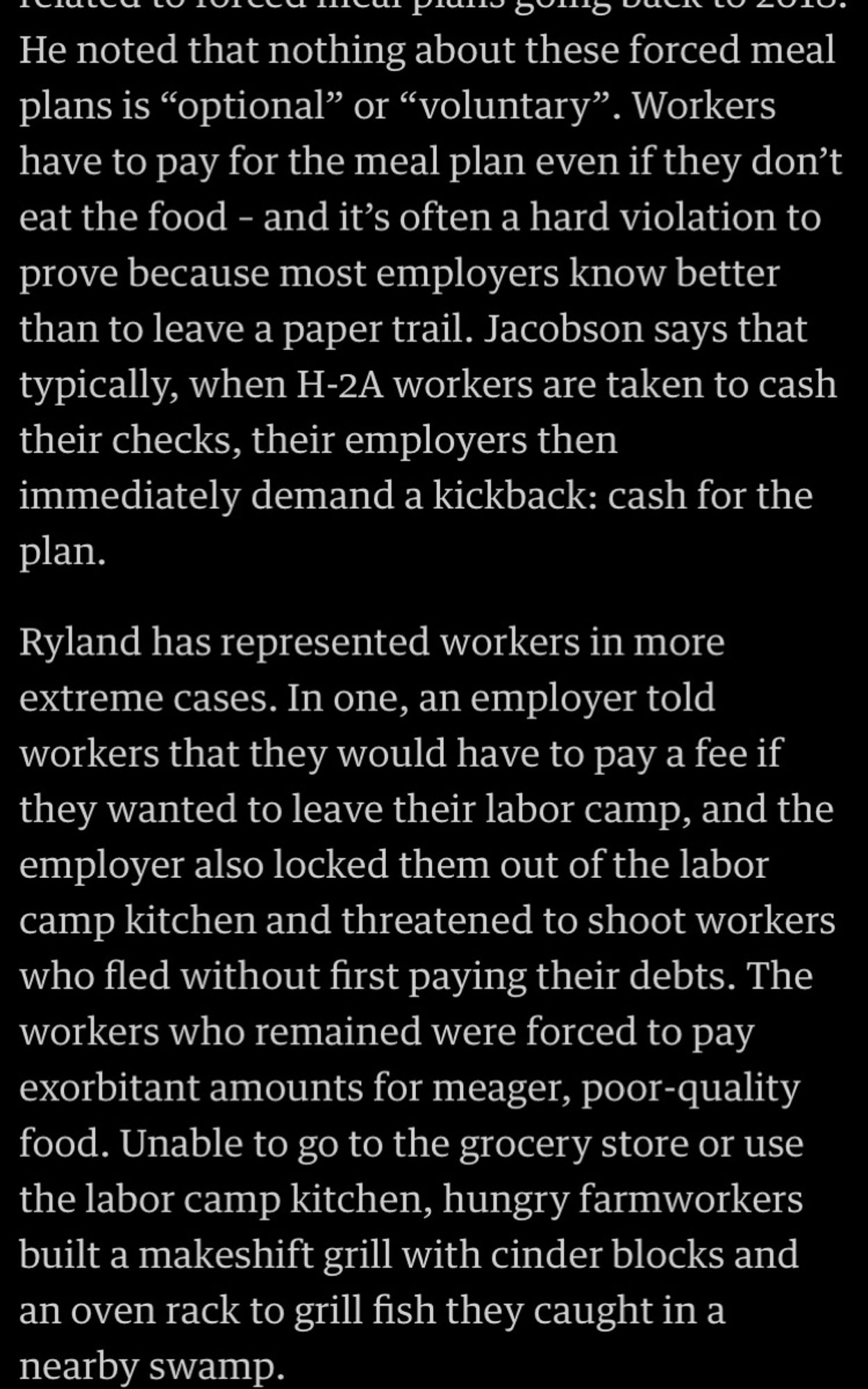 Screenshot of text reading:
He noted that nothing about these forced meal plans is "optional" or "voluntary". Workers have to pay for the meal plan even if they don't eat the food - and it's often a hard violation to prove because most employers know better than to leave a paper trail. Jacobson says that typically, when H-2A workers are taken to cash their checks, their employers then immediately demand a kickback: cash for the plan.
Ryland has represented workers in more extreme cases. In one, an employer told workers that they would have to pay a fee if they wanted to leave their labor camp, and the employer also locked them out of the labor camp kitchen and threatened to shoot workers who fled without first paying their debts. The workers who remained were forced to pay exorbitant amounts for meager, poor-quality food. Unable to go to the grocery store or use the kitchen, hungry farmworkers built a makeshift grill with cinder blocks and an oven rack to grill swamp fish they caught