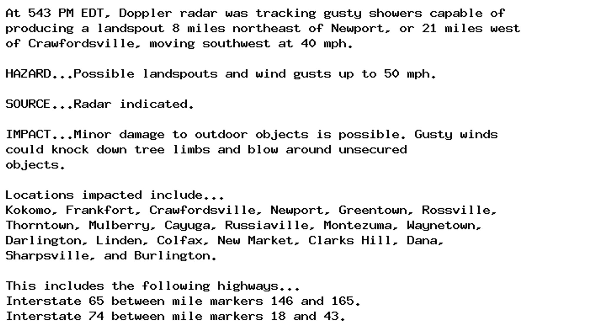 At 543 PM EDT, Doppler radar was tracking gusty showers capable of
producing a landspout 8 miles northeast of Newport, or 21 miles west
of Crawfordsville, moving southwest at 40 mph.

HAZARD...Possible landspouts and wind gusts up to 50 mph.

SOURCE...Radar indicated.

IMPACT...Minor damage to outdoor objects is possible. Gusty winds
could knock down tree limbs and blow around unsecured
objects.

Locations impacted include...
Kokomo, Frankfort, Crawfordsville, Newport, Greentown, Rossville,
Thorntown, Mulberry, Cayuga, Russiaville, Montezuma, Waynetown,
Darlington, Linden, Colfax, New Market, Clarks Hill, Dana,
Sharpsville, and Burlington.

This includes the following highways...
Interstate 65 between mile markers 146 and 165.
Interstate 74 between mile markers 18 and 43.