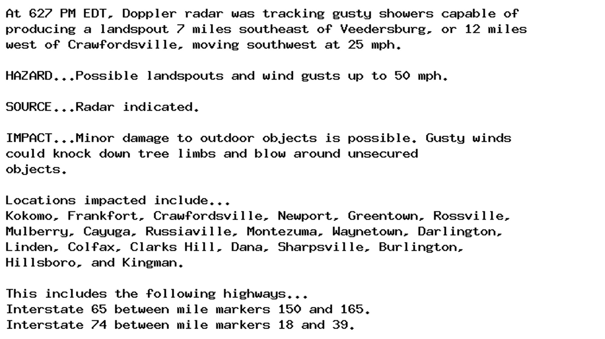 At 627 PM EDT, Doppler radar was tracking gusty showers capable of
producing a landspout 7 miles southeast of Veedersburg, or 12 miles
west of Crawfordsville, moving southwest at 25 mph.

HAZARD...Possible landspouts and wind gusts up to 50 mph.

SOURCE...Radar indicated.

IMPACT...Minor damage to outdoor objects is possible. Gusty winds
could knock down tree limbs and blow around unsecured
objects.

Locations impacted include...
Kokomo, Frankfort, Crawfordsville, Newport, Greentown, Rossville,
Mulberry, Cayuga, Russiaville, Montezuma, Waynetown, Darlington,
Linden, Colfax, Clarks Hill, Dana, Sharpsville, Burlington,
Hillsboro, and Kingman.

This includes the following highways...
Interstate 65 between mile markers 150 and 165.
Interstate 74 between mile markers 18 and 39.